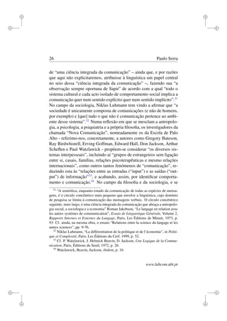 i
i
i
i
i
i
i
i
26 Paulo Serra
de “uma ciência integrada da comunicação” – ainda que, e por razões
que aqui não explicitaremos, atribuisse à linguística um papel central
no seio dessa “ciência integrada da comunicação” –, fazendo sua “a
observação sempre oportuna de Sapir” de acordo com a qual “todo o
sistema cultural e cada acto isolado de comportamento social implica a
comunicação quer num sentido explícito quer num sentido implícito”.31
No campo da sociologia, Niklas Luhmann tem vindo a aﬁrmar que “a
sociedade é unicamente composta de comunicações (e não de homens,
por exemplo) e [que] tudo o que não é comunicação pertence ao ambi-
ente desse sistema”.32
Numa reﬂexão em que se mesclam a antropolo-
gia, a psicologia, a psiquiatria e a própria ﬁlosoﬁa, os investigadores da
chamada “Nova Comunicação”, nomeadamente os da Escola de Palo
Alto - referimo-nos, concretamente, a autores como Gregory Bateson,
Ray Birdwhistell, Erving Goffman, Edward Hall, Don Jackson, Arthur
Scheﬂen e Paul Watzlawick - propõem-se considerar “os diversos sis-
temas interpessoais”, incluindo aí “grupos de estrangeiros sem ligação
entre si, casais, famílias, relações psicoterapêuticas e mesmo relações
internacionais”, como outros tantos fenómenos de “comunicação”, re-
duzindo esta às “relações entre as entradas (“input”) e as saídas (“out-
put”) de informação”33
, e acabando, assim, por identiﬁcar comporta-
mento e comunicação.34
No campo da ﬁlosoﬁa e da sociologia, e se
31
“A semiótica, enquanto estudo da comunicação de todas as espécies de mensa-
gens, é o círculo concêntrico mais pequeno que envolve a linguística, cujo domínio
de pesquisa se limita à comunicação das mensagens verbais. O círculo concêntrico
seguinte, mais largo, é uma ciência integrada da comunicação que abraça a antropolo-
gia social, a sociologia e a economia” Roman Jakobson, “Le langage en relation avec
les autres systèmes de communication”, Essais de Linguistique Générale, Volume 2,
Rapports Internes et Externes du Langage, Paris, Les Éditions de Minuit, 1973, p.
93. Cf. ainda, na mesma obra, o ensaio “Relations entre la science du langage et les
autres sciences”, pp. 9-76.
32
Niklas Luhmann, “La différentiation de la politique et de l’économie", in Politi-
que et Complexité, Paris, Les Éditions du Cerf, 1999, p. 52.
33
Cf. P. Watzlawick, J. Helmick Beavin, D. Jackson, Une Logique de la Commu-
nication, Paris, Éditions du Seuil, 1972, p. 26.
34
Watzlawick, Beavin, Jackson, ibidem, p. 16.
www.labcom.ubi.pt
 
