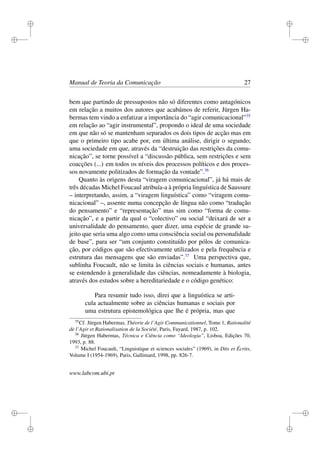 i
i
i
i
i
i
i
i
Manual de Teoria da Comunicação 27
bem que partindo de pressupostos não só diferentes como antagónicos
em relação a muitos dos autores que acabámos de referir, Jürgen Ha-
bermas tem vindo a enfatizar a importância do “agir comunicacional”35
em relação ao “agir instrumental”, propondo o ideal de uma sociedade
em que não só se mantenham separados os dois tipos de acção mas em
que o primeiro tipo acabe por, em última análise, dirigir o segundo;
uma sociedade em que, através da “destruição das restrições da comu-
nicação”, se torne possível a “discussão pública, sem restrições e sem
coacções (...) em todos os níveis dos processos políticos e dos proces-
sos novamente politizados de formação da vontade”.36
Quanto às origens desta “viragem comunicacional”, já há mais de
três décadas Michel Foucaul atribuía-a à própria linguística de Saussure
– interpretando, assim, a “viragem linguística” como “viragem comu-
nicacional” –, assente numa concepção de língua não como “tradução
do pensamento” e “representação” mas sim como “forma de comu-
nicação”, e a partir da qual o “colectivo” ou social “deixará de ser a
universalidade do pensamento, quer dizer, uma espécie de grande su-
jeito que seria uma algo como uma consciência social ou personalidade
de base”, para ser “um conjunto constituído por pólos de comunica-
ção, por códigos que são efectivamente utilizados e pela frequência e
estrutura das mensagens que são enviadas”.37
Uma perspectiva que,
sublinha Foucault, não se limita às ciências sociais e humanas, antes
se estendendo à generalidade das ciências, nomeadamente à biologia,
através dos estudos sobre a hereditariedade e o código genético:
Para resumir tudo isso, direi que a linguística se arti-
cula actualmente sobre as ciências humanas e sociais por
uma estrutura epistemológica que lhe é própria, mas que
35
Cf. Jürgen Habermas, Théorie de l’Agir Communicationnel, Tome 1, Rationalité
de l’Agir et Rationalisation de la Société, Paris, Fayard, 1987, p. 102.
36
Jürgen Habermas, Técnica e Ciência como “Ideologia”, Lisboa, Edições 70,
1993, p. 88.
37
Michel Foucault, “Linguistique et sciences sociales” (1969), in Dits et Écrits,
Volume I (1954-1969), Paris, Gallimard, 1998, pp. 826-7.
www.labcom.ubi.pt
 