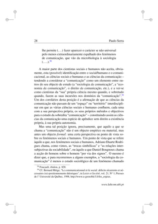 i
i
i
i
i
i
i
i
28 Paulo Serra
lhe permite (...) fazer aparecer o carácter se não universal
pelo menos extraordinariamente espalhado dos fenómenos
de comunicação, que vão da microbiologia à sociologia
(....).38
A maior parte dos cientistas sociais e humanos não aceita, obvia-
mente, esta (possível) identiﬁcação entre o social/humano e o comuni-
cacional, as ciências sociais e humanas e as ciências da comunicação –
tendendo a considerar a “comunicação” como um elemento entre ou-
tros do seu objecto de estudo (a “sociologia da comunicação”, a “eco-
nomia da comunicação”, o direito da comunicação, etc.), e a ver-se
como cientistas da “sua” própria ciência mesmo quando, e sobretudo
quando, fazem as suas incursões nos domínios da “comunicação”.39
Um dos corolários desta posição é a aﬁrmação de que as ciências da
comunicação não passam de um “espaço” ou “território” interdiscipli-
nar em que as várias ciências sociais e humanas conﬂuem, cada uma
com a sua perspectiva própria, os seus próprios métodos e objectivos
para o estudo da sobredita “comunicação” – constituindo assim as ciên-
cias da comunicação uma espécie de apêndice sem direito a existência
própria, à sua própria autonomia.
Mas uma tal posição ignora, precisamente, que aquilo a que se
chama a “comunicação” não é um objecto empírico ou material, mas
antes um objecto formal: uma certa perspectiva ou ponto de vista so-
bre os fenómenos sociais e humanos. Um ponto de vista que se refere
àquilo a que, nos fenómenos sociais e humanos, Adriano Duarte Rodri-
gues chama, como vimos, as “trocas simbólicas” e “as relações inter-
subjectivas da sociabilidade”, ou àquilo a que Daniel Bougnoux chama
a acção do homem sobre o homem “por via dos signos”. O mesmo é
dizer que, e para recorrermos a alguns exemplos, a “sociologia da co-
municação” é menos o estudo sociológico de um fenómeno chamado
38
Foucault, ibidem, p. 828.
39
Cf. Bernard Miège, "Le communicationnel et le social: déﬁcits récurrents et né-
cessaires (re)-positionnements théoriques", in Loisir et Société, vol. 21, No
1, Presses
de l’ Université du Québec, 1998, http://www.u-grenoble3.fr/les_enjeux.
www.labcom.ubi.pt
 