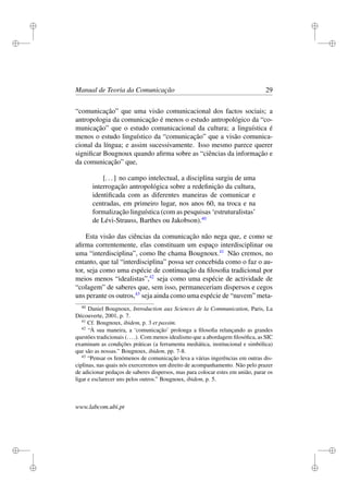 i
i
i
i
i
i
i
i
Manual de Teoria da Comunicação 29
“comunicação” que uma visão comunicacional dos factos sociais; a
antropologia da comunicação é menos o estudo antropológico da “co-
municação” que o estudo comunicacional da cultura; a linguística é
menos o estudo linguístico da “comunicação” que a visão comunica-
cional da língua; e assim sucessivamente. Isso mesmo parece querer
signiﬁcar Bougnoux quando aﬁrma sobre as “ciências da informação e
da comunicação” que,
[...] no campo intelectual, a disciplina surgiu de uma
interrogação antropológica sobre a redeﬁnição da cultura,
identiﬁcada com as diferentes maneiras de comunicar e
centradas, em primeiro lugar, nos anos 60, na troca e na
formalização linguística (com as pesquisas ‘estruturalistas’
de Lévi-Strauss, Barthes ou Jakobson).40
Esta visão das ciências da comunicação não nega que, e como se
aﬁrma correntemente, elas constituam um espaço interdisciplinar ou
uma “interdisciplina”, como lhe chama Bougnoux.41
Não cremos, no
entanto, que tal “interdisciplina” possa ser concebida como o faz o au-
tor, seja como uma espécie de continuação da ﬁlosoﬁa tradicional por
meios menos “idealistas”,42
seja como uma espécie de actividade de
“colagem” de saberes que, sem isso, permaneceriam dispersos e cegos
uns perante os outros,43
seja ainda como uma espécie de “nuvem” meta-
40
Daniel Bougnoux, Introduction aux Sciences de la Communication, Paris, La
Découverte, 2001, p. 7.
41
Cf. Bougnoux, ibidem, p. 3 et passim.
42
“À sua maneira, a ‘comunicação’ prolonga a ﬁlosoﬁa relançando as grandes
questões tradicionais (....). Com menos idealismo que a abordagem ﬁlosóﬁca, as SIC
examinam as condições práticas (a ferramenta mediática, institucional e simbólica)
que são as nossas.” Bougnoux, ibidem, pp. 7-8.
43
“Pensar os fenómenos de comunicação leva a várias ingerências em outras dis-
ciplinas, nas quais nós exerceremos um direito de acompanhamento. Não pelo prazer
de adicionar pedaços de saberes dispersos, mas para colocar estes em união, parar os
ligar e esclarecer uns pelos outros.” Bougnoux, ibidem, p. 5.
www.labcom.ubi.pt
 