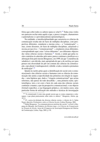 i
i
i
i
i
i
i
i
30 Paulo Serra
fórica que cobre todos os saberes (para os velar?).44
Todas estas visões
nos parecem oscilar entre aquilo a que, e passe o exagero, chamaremos
o paternalismo e o providencialismo epistemológicos.
Na realidade, a interdisciplinaridade que caracteriza as ciências da
comunicação resulta não do facto de múltiplas disciplinas, com pers-
pectivas diferentes, estudarem a mesma coisa – a “comunicação” –,
mas, ciomo dissemos, do facto de múltiplas disciplinas, adoptando a
mesma perspectiva – “comunicacional” –, estudarem coisas diferentes,
correspondendo aqui, estas “coisas diferentes”, aos diferentes objectos
das várias ciências sociais e humanas.45
Assim, e ainda que pelas ra-
zões contrárias às aduzidas pelo autor, parece continuar a justiﬁcar-se a
aﬁrmação feita pelo mesmo Bougnoux, em 1999, de que “a metáfora da
saladeira é, sem dúvida, mais apropriada do que a do melting pot para
pensar esta diversidade do pôr em comum das ciências da comunica-
ção, cujo plural é inultrapassável, rebelde a toda a tentativa prematura
de uniﬁcação”.46
Quanto às razões pelas quais a identiﬁcação do social com o comu-
nicacional e das ciências sociais e humanas com as ciências da comu-
nicação não anula a especiﬁcidade das primeiras em relação às segun-
das – uma hipótese que, dada a “viragem comunicacional” que acima
referimos, não parece de todo descabida –, uma primeira razão, epis-
temológica, tem a ver com o facto de cada uma das ciências sociais
continuar a manter, a par da perspectiva comunicacional, o seu objecto
(formal) especíﬁco, a sua linguagem própria e, em muitos casos, uma
particular forma de utilização dos métodos e técnicas de investigação
44
“A comunicação é como uma grande nuvem que os ventos empurram e esfar-
rapam, e que plana praticamente sobre todos os saberes.” Bougnoux, ibidem, pp.
10-11.
45
Cf., acerca da distinção das diversas ciências sociais, o clássico de A. Sedas
Nunes, Questões Preliminares sobre as Ciências Sociais, Lisboa, Presença, 2001.
46
Daniel Bougnoux, “La communication au carrefour des savoirs”, in José A. Bra-
gança de Miranda, Joel Frederico da Silveira (orgs.), As Ciências da Comunicação
na Viragem do Século, Actas do I Congresso da Associação Portuguesa de Ciências
da Comunicação, Lisboa, Vega, 2002, p. 99.
www.labcom.ubi.pt
 