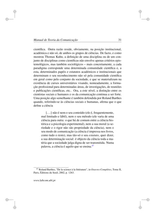 i
i
i
i
i
i
i
i
Manual de Teoria da Comunicação 31
cientíﬁca. Outra razão reside, obviamente, na posição institucional,
académica e não só, de ambos os grupos de ciências. De facto, e como
mostrou Thomas Kuhn, a deﬁnição de uma disciplina ou de um con-
junto de disciplinas como cientíﬁcas não envolve apenas critérios epis-
temológicos, mas também sociológicos – mais concretamente, a cada
paradigma corresponde uma determinada comunidade cientíﬁca e, a
esta, determinados papéis e estatutos académicos e institucionais que
determinam o seu reconhecimento não só pela comunidade cientíﬁca
em geral como pelo conjunto da sociedade, e que se materializam na
existência de cursos universitários visando, nomeadamente, a forma-
ção proﬁssional para determinadas áreas, de investigações, de reuniões
e publicações cientíﬁcas, etc.. Ora, a este nível, a distinção entre os
cientistas sociais e humanos e os da comunicação continua a ser forte.
Uma posição algo semelhante é também defendida por Roland Barthes
quando, referindo-se às ciências sociais e humanas, aﬁrma que o que
deﬁne a ciência
[...] não é nem o seu conteúdo (ele é, frequentemente,
mal limitado e lábil), nem o seu método (ele varia de uma
ciência para outra: o que há de comum entre a ciência his-
tórica e a psicologia experimental), nem a sua moral (a se-
riedade e o rigor não são propriedade da ciência), nem o
seu modo de comunicação (a ciência é impressa nos livros,
como tudo o resto), mas tão-só o seu estatuto, quer dizer,
a sua determinação social: é objecto da ciência toda a ma-
téria que a sociedade julga digna de ser transmitida. Numa
palavra, a ciência é aquilo que se ensina.47
47
Roland Barthes, "De la science à la littérature", in Oeuvres Complètes, Tome II,
Paris, Éditions du Seuil, 2002, p. 1263.
www.labcom.ubi.pt
 