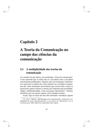 i
i
i
i
i
i
i
i
Capítulo 2
A Teoria da Comunicação no
campo das ciências da
comunicação
2.1 A multiplicidade das teorias da
comunicação
Ao contrário do que indica a sua morfologia, “teoria da comunicação”
é uma expressão que se refere não só a um plural como a um plural
extremamente problemático. Bastaria, para tal constatação, limitarmo-
nos a percorrer os índices dos vários manuais ou a consultar os progra-
mas das várias instituições universitárias que versam sobre o tema; se
quiséssemos apenas nomear os autores que enfatizam uma tal multipli-
cidade e problematicidade, a lista seria quase interminável.1
Faremos
referência, por isso mesmo, apenas a três exemplos recentes.
Assim, logo no início de uma obra destinada a introduzir alguma
1
Cf. Luiz C. Martino, "Épistémologie de la communication: scepticisme et in-
telligibilité du savoir communicationnel", in Les Enjeux de l’Information et de la
Communication, 2003, http://www.u-grenoble3.fr/les_enjeux.
33
 