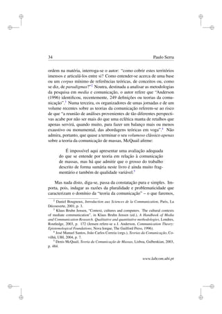 i
i
i
i
i
i
i
i
34 Paulo Serra
ordem na matéria, interroga-se o autor: “como cobrir estes territórios
imensos e articulá-los entre si? Como entender-se acerca de uma base
ou um corpus mínimo de referências teóricas, de conceitos ou, como
se diz, de paradigmas?”2
Noutra, destinada a analisar as metodologias
da pesquisa em media e comunicação, o autor refere que “Anderson
(1996) identiﬁcou, recentemente, 249 deﬁnições ou teorias da comu-
nicação”.3
Numa terceira, os organizadores de umas jornadas e de um
volume recentes sobre as teorias da comunicação referem-se ao risco
de que “a reunião de análises provenientes de tão diferentes perspecti-
vas acabe por não ser mais do que uma eclética manta de retalhos que
apenas servirá, quando muito, para fazer um balanço mais ou menos
exaustivo ou monumental, das abordagens teóricas em voga”.4
Não
admira, portanto, que quase a terminar o seu volumoso clássico apenas
sobre a teoria da comunicação de massas, McQuail aﬁrme:
É impossível aqui apresentar uma avaliação adequada
do que se entende por teoria em relação à comunicação
de massas, mas há que admitir que o grosso do trabalho
descrito de forma sumária neste livro é ainda muito frag-
mentário e também de qualidade variável.5
Mas nada disto, diga-se, passa da constatação pura e simples. Im-
porta, pois, indagar as razões da pluralidade e problematicidade que
caracterizam o domínio da “teoria da comunicação” – o que faremos,
2
Daniel Bougnoux, Introduction aux Sciences de la Communication, Paris, La
Découverte, 2001, p. 3.
3
Klaus Bruhn Jensen, “Context, cultures and computers. The cultural contexts
of mediate communication”, in Klaus Bruhn Jensen (ed.), A Handbook of Media
and Communication Research. Qualitative and quantitative methodologies, Londres,
Routledge, 2003, p. 172 (Jensen refere-se a J. Anderson, Communication Theory:
Epistemological Foundations, Nova Iorque, The Guilford Press, 1996).
4
José Manuel Santos, João Carlos Correia (orgs.), Teorias da Comunicação, Co-
vilhã, UBI, 2004, p. 7.
5
Denis McQuail, Teoria da Comunicação de Massas, Lisboa, Gulbenkian, 2003,
p. 484.
www.labcom.ubi.pt
 