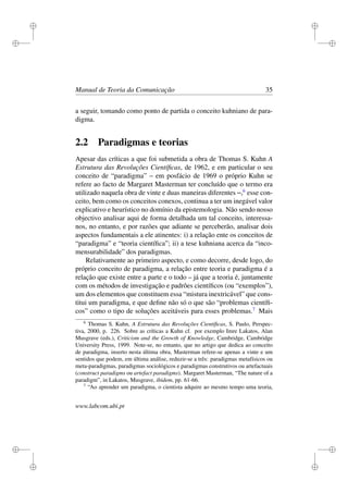 i
i
i
i
i
i
i
i
Manual de Teoria da Comunicação 35
a seguir, tomando como ponto de partida o conceito kuhniano de para-
digma.
2.2 Paradigmas e teorias
Apesar das críticas a que foi submetida a obra de Thomas S. Kuhn A
Estrutura das Revoluções Cientíﬁcas, de 1962, e em particular o seu
conceito de “paradigma” – em posfácio de 1969 o próprio Kuhn se
refere ao facto de Margaret Masterman ter concluído que o termo era
utilizado naquela obra de vinte e duas maneiras diferentes –,6
esse con-
ceito, bem como os conceitos conexos, continua a ter um inegável valor
explicativo e heurístico no domínio da epistemologia. Não sendo nosso
objectivo analisar aqui de forma detalhada um tal conceito, interessa-
nos, no entanto, e por razões que adiante se perceberão, analisar dois
aspectos fundamentais a ele atinentes: i) a relação ente os conceitos de
“paradigma” e “teoria cientíﬁca”; ii) a tese kuhniana acerca da “inco-
mensurabilidade” dos paradigmas.
Relativamente ao primeiro aspecto, e como decorre, desde logo, do
próprio conceito de paradigma, a relação entre teoria e paradigma é a
relação que existe entre a parte e o todo – já que a teoria é, juntamente
com os métodos de investigação e padrões cientíﬁcos (ou “exemplos”),
um dos elementos que constituem essa “mistura inextricável” que cons-
titui um paradigma, e que deﬁne não só o que são “problemas cientíﬁ-
cos” como o tipo de soluções aceitáveis para esses problemas.7
Mais
6
Thomas S. Kuhn, A Estrutura das Revoluções Cientíﬁcas, S. Paulo, Perspec-
tiva, 2000, p. 226. Sobre as críticas a Kuhn cf. por exemplo Imre Lakatos, Alan
Musgrave (eds.), Criticism and the Growth of Knowledge, Cambridge, Cambridge
University Press, 1999. Note-se, no entanto, que no artigo que dedica ao conceito
de paradigma, inserto nesta última obra, Masterman refere-se apenas a vinte e um
sentidos que podem, em última análise, reduzir-se a três: paradigmas metafísicos ou
meta-paradigmas, paradigmas sociológicos e paradigmas construtivos ou artefactuais
(construct paradigms ou artefact paradigms). Margaret Masterman, “The nature of a
paradigm”, in Lakatos, Musgrave, ibidem, pp. 61-66.
7
“Ao aprender um paradigma, o cientista adquire ao mesmo tempo uma teoria,
www.labcom.ubi.pt
 