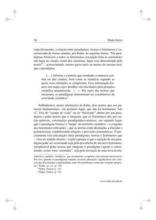 i
i
i
i
i
i
i
i
36 Paulo Serra
especiﬁcamente, a relação entre paradigmas, teorias e fenómenos é ca-
racterizada de forma sumária, por Kuhn, da seguinte forma: “Os para-
digmas fornecem a todos os fenómenos (excepção feita às anomalias)
um lugar no campo visual dos cientistas, lugar esse determinado pela
teoria”8
; acrescentando, noutro passo mais ou menos do mesmo teor,
que o paradigma
[...] informa o cientista que entidades a natureza con-
tém ou não contém, bem como as maneiras segundo as
quais essas entidades se comportam. Essa informação for-
nece um mapa cujos detalhes são elucidados pela pesquisa
cientíﬁca amadurecida. (...) Por meio das teorias que
encarnam, os paradigmas demonstram ser constitutivos da
actividade cientíﬁca.9
Sublinhemos, nestas aﬁrmações de Kuhn, dois pontos que nos pa-
recem fundamentais: em primeiro lugar, que não há fenómenos “em
si”, fora do “campo de visão” ou do “horizonte” aberto por um para-
digma e pelas teorias que o integram, que os fenómenos são, por ou-
tras palavras, construções paradigmático-teóricas; em segundo lugar,
que o paradigma fornece o “mapa” do território cientíﬁco – o conjunto
dos fenómenos relevantes – que as teorias estão destinadas a elucidar e
pormenorizar, estabelecendo relações e previsões fenoménicas. É pre-
cisamente esta articulação entre paradigmas, teorias e fenómenos que
– vista no sentido inverso – explica porque é que a rejeição de um para-
digma pode ser ocasionada seja pela descoberta de um novo fenómeno,
inexplicável pelas teorias que integram o paradigma vigente e consti-
tuindo, assim, uma “anomalia”, seja pela invenção de uma nova teoria,
métodos e padrões cientíﬁcos, que usualmente compõem uma mistura inextricável.
Por isso, quando os paradigmas mudam, ocorrem alterações signiﬁcativas nos crité-
rios que determinam a legitimidade, tanto dos problemas, como das soluções propos-
tas.” Kuhn, op. cit., p. 144.
8
Kuhn, ibidem, p. 131.
9
Kuhn, ibidem, p. 143.
www.labcom.ubi.pt
 