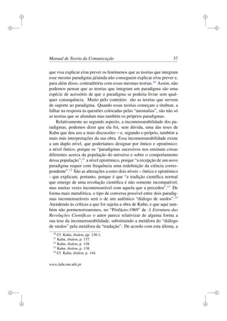 i
i
i
i
i
i
i
i
Manual de Teoria da Comunicação 37
que visa explicar e/ou prever os fenómenos que as teorias que integram
esse mesmo paradigma já/ainda não conseguem explicar e/ou prever e,
para além disso, contraditória com essas mesmas teorias.10
Assim, não
podemos pensar que as teorias que integram um paradigma são uma
espécie de acessório de que o paradigma se poderia livrar sem qual-
quer consequência. Muito pelo contrário: são as teorias que servem
de suporte ao paradigma. Quando essas teorias começam a titubear, a
falhar na resposta às questões colocadas pelas “anomalias”, são não só
as teorias que se afundam mas também os próprios paradigmas.
Relativamente ao segundo aspecto, a incomensurabilidade dos pa-
radigmas, podemos dizer que ela foi, sem dúvida, uma das teses de
Kuhn que deu azo a mais discussões – e, segundo o próprio, também a
mais más interpretações da sua obra. Essa incomensurabilidade existe
a um duplo nível, que poderíamos designar por ôntico e epistémico:
a nível ôntico, porque os “paradigmas sucessivos nos ensinam coisas
diferentes acerca da população do universo e sobre o comportamento
dessa população”;11
a nível epistémico, porque “a recepção de um novo
paradigma requer com frequência uma redeﬁnição da ciência corres-
pondente”.12
São as alterações a estes dois níveis – ôntico e epistémico
- que explicam, portanto, porque é que “a tradição cientíﬁca normal
que emerge de uma revolução cientíﬁca é não somente incompatível,
mas muitas vezes incomensurável com aquela que a precedeu”.13
De
forma mais metafórica, o tipo de conversa possível entre dois paradig-
mas incomensuráveis será o de um autêntico “diálogo de surdos”.14
Atendendo às críticas a que foi sujeita a obra de Kuhn, e que aqui tam-
bém não pormenorizaremos, no “Pósfácio-1969” de A Estrutura das
Revoluções Cientíﬁcas o autor parece relativizar de alguma forma a
sua tese da incomensurabilidade, substituindo a metáfora do “diálogo
de surdos” pela metáfora da “tradução”. De acordo com esta última, a
10
Cf. Kuhn, ibidem, pp. 130-1.
11
Kuhn, ibidem, p. 137.
12
Kuhn, ibidem, p. 138.
13
Kuhn, ibidem, p. 138.
14
Cf. Kuhn, ibidem, p. 144.
www.labcom.ubi.pt
 