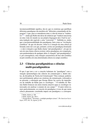 i
i
i
i
i
i
i
i
38 Paulo Serra
incomensurabilidade signiﬁca, tão-só, que os cientistas que partilham
diferentes paradigmas são membros de “diferentes comunidades de lin-
guagem” e que, para se entenderem entre si, têm de tornar-se “traduto-
res”15
– ainda que Kuhn não deixe de enfatizar que “traduzir uma teoria
ou uma visão do mundo na sua própria linguagem não é fazê-la sua”,
uma tradução não equivale a uma “conversão”.16
Sublinhe-se, ainda,
que a incomensurabilidade dos paradigmas, bem como as “revoluções
cientíﬁcas” de que ela decorre, refere-se à situação de uma ciência já
ﬁrmada como tal e em que, portanto, existia um paradigma dominante
– e não à situação a que Kuhn chama “pré-paradigmática”, em que no
seio de uma futura ciência existem vários paradigmas em competição,
sem predominância de qualquer deles.A situação “pré-paradigmática”
é, por consequência, uma situação característica da fase não-cientíﬁca
ou pré-cientíﬁca de uma determinada ciência ou campo cientíﬁco.
2.3 Ciências paradigmáticas e ciências
multi-paradigmáticas
O que é que tem a ver o conceito kuhniano de “paradigma” com a
situação epistemológica das ciências da comunicação e, dentro des-
tas, da disciplina de Teoria da Comunicação? Para começar, podería-
mos perfeitamente aplicar aos cientistas da comunicação, colocando-a
no presente, a aﬁrmação que George Ritzer faz acerca da importân-
cia do trabalho de Kuhn para os sociólogos: “ O trabalho de Tho-
mas Kuhn forneceu um meta-sistema atractivo para os sociólogos in-
teressados em analisar o estatuto do seu campo.”17
O autor refere-se,
mais particularmente, ao conceito de paradigma e à tese de que numa
ciência plenamente constituída impera um paradigma e a correspon-
15
Kuhn, ibidem, p. 248.
16
Kuhn, ibidem, pp. 250-1.
17
George Ritzer, “Sociology: a multiple paradigm science”, The American Socio-
logist, 1975, Vol. 10, Agosto, p.156.
www.labcom.ubi.pt
 