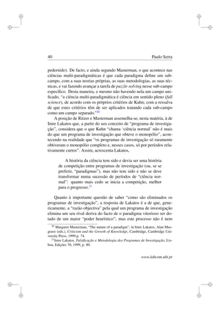 i
i
i
i
i
i
i
i
40 Paulo Serra
pedernido). De facto, e ainda segundo Masterman, o que acontece nas
ciências multi-paradigmáticas é que cada paradigma deﬁne um sub-
campo, com a suas teorias próprias, as suas metodologias, as suas téc-
nicas, e vai fazendo avançar a tarefa de puzzle-solving nesse sub-campo
especíﬁco. Desta maneira, e mesmo não havendo nela um campo uni-
ﬁcado, “a ciência multi-paradigmática é ciência em sentido pleno (full
science), de acordo com os próprios critérios de Kuhn; com a ressalva
de que estes critérios têm de ser aplicados tratando cada sub-campo
como um campo separado.”20
A posição de Ritzer e Masterman assemelha-se, nesta matéria, à de
Imre Lakatos que, a partir do seu conceito de “programa de investiga-
ção”, considera que o que Kuhn “chama ‘ciência normal’ não é mais
do que um programa de investigação que obteve o monopólio”, acon-
tecendo na realidade que “os programas de investigação só raramente
obtiveram o monopólio completo e, nesses casos, só por períodos rela-
tivamente curtos”. Assim, acrescenta Lakatos,
A história da ciência tem sido e devia ser uma história
de competição entre programas de investigação (ou, se se
preferir, “paradigmas”), mas não tem sido e não se deve
transformar numa sucessão de períodos de “ciência nor-
mal”: quanto mais cedo se inicia a competição, melhor
para o progresso.21
Quanto à importante questão de saber “como são eliminados os
programas de investigação”, a resposta de Lakatos é a de que, gene-
ricamente, a “razão objectiva” pela qual um programa de investigação
elimina um seu rival deriva do facto de o paradigma vitorioso ser do-
tado de um maior “poder heurístico”; mas este processo não é nem
20
Margaret Masterman, “The nature of a paradigm”, in Imre Lakatos, Alan Mus-
grave (eds.), Criticism and the Growth of Knowledge, Cambridge, Cambridge Uni-
versity Press, 1999,p. 74.
21
Imre Lakatos, Falsiﬁcação e Metodologia dos Programas de Investigação, Lis-
boa, Edições 70, 1999, p. 80.
www.labcom.ubi.pt
 