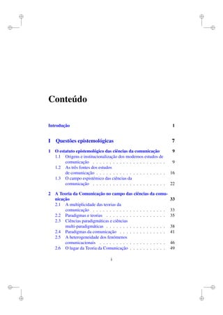i
i
i
i
i
i
i
i
Conteúdo
Introdução 1
I Questões epistemológicas 7
1 O estatuto epistemológico das ciências da comunicação 9
1.1 Origens e institucionalização dos modernos estudos de
comunicação . . . . . . . . . . . . . . . . . . . . . . 9
1.2 As três fontes dos estudos
de comunicação . . . . . . . . . . . . . . . . . . . . . 16
1.3 O campo espistémico das ciências da
comunicação . . . . . . . . . . . . . . . . . . . . . . 22
2 A Teoria da Comunicação no campo das ciências da comu-
nicação 33
2.1 A multiplicidade das teorias da
comunicação . . . . . . . . . . . . . . . . . . . . . . 33
2.2 Paradigmas e teorias . . . . . . . . . . . . . . . . . . 35
2.3 Ciências paradigmáticas e ciências
multi-paradigmáticas . . . . . . . . . . . . . . . . . . 38
2.4 Paradigmas da comunicação . . . . . . . . . . . . . . 41
2.5 A heterogeneidade dos fenómenos
comunicacionais . . . . . . . . . . . . . . . . . . . . 46
2.6 O lugar da Teoria da Comunicação . . . . . . . . . . . 49
i
 