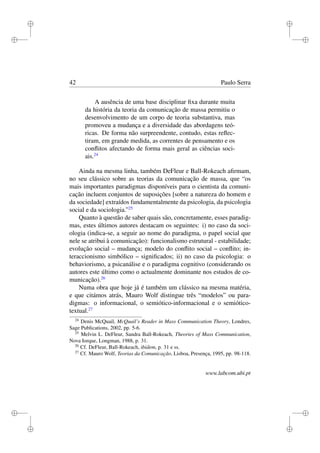 i
i
i
i
i
i
i
i
42 Paulo Serra
A ausência de uma base disciplinar ﬁxa durante muita
da história da teoria da comunicação de massa permitiu o
desenvolvimento de um corpo de teoria substantiva, mas
promoveu a mudança e a diversidade das abordagens teó-
ricas. De forma não surpreendente, contudo, estas reﬂec-
tiram, em grande medida, as correntes de pensamento e os
conﬂitos afectando de forma mais geral as ciências soci-
ais.24
Ainda na mesma linha, também DeFleur e Ball-Rokeach aﬁrmam,
no seu clássico sobre as teorias da comunicação de massa, que “os
mais importantes paradigmas disponíveis para o cientista da comuni-
cação incluem conjuntos de suposições [sobre a natureza do homem e
da sociedade] extraídos fundamentalmente da psicologia, da psicologia
social e da sociologia.”25
Quanto à questão de saber quais são, concretamente, esses paradig-
mas, estes últimos autores destacam os seguintes: i) no caso da soci-
ologia (indica-se, a seguir ao nome do paradigma, o papel social que
nele se atribui à comunicação): funcionalismo estrutural - estabilidade;
evolução social – mudança; modelo do conﬂito social – conﬂito; in-
teraccionismo simbólico – signiﬁcados; ii) no caso da psicologia: o
behaviorismo, a psicanálise e o paradigma cognitivo (considerando os
autores este último como o actualmente dominante nos estudos de co-
municação).26
Numa obra que hoje já é também um clássico na mesma matéria,
e que citámos atrás, Mauro Wolf distingue três “modelos” ou para-
digmas: o informacional, o semiótico-informacional e o semiótico-
textual.27
24
Denis McQuail, McQuail’s Reader in Mass Communication Theory, Londres,
Sage Publications, 2002, pp. 5-6.
25
Melvin L. DeFleur, Sandra Ball-Rokeach, Theories of Mass Communication,
Nova Iorque, Longman, 1988, p. 31.
26
Cf. DeFleur, Ball-Rokeach, ibidem, p. 31 e ss.
27
Cf. Mauro Wolf, Teorias da Comunicação, Lisboa, Presença, 1995, pp. 98-118.
www.labcom.ubi.pt
 