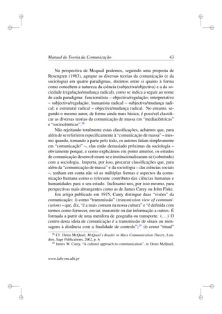 i
i
i
i
i
i
i
i
Manual de Teoria da Comunicação 43
Na perspectiva de Mcquail podemos, seguindo uma proposta de
Rosengren (1983), agrupar as diversas teorias da comunicação (e da
sociologia) em quatro paradigmas, distintos entre si quanto à forma
como concebem a natureza da ciência (subjectiva/objectiva) e a da so-
ciedade (regulação/mudança radical), como se indica a seguir ao nome
de cada paradigma: funcionalista – objectiva/regulação; interpretativo
– subjectiva/regulação; humanista radical – subjectiva/mudança radi-
cal; e estrutural radical – objectiva/mudança radical. No entanto, se-
gundo o mesmo autor, de forma ainda mais básica, é possível classiﬁ-
car as diversas teorias da comunicação de massa em “mediacêntricas”
e “sociocêntricas”.28
Não rejeitando totalmente estas classiﬁcações, achamos que, para
além de se referirem especiﬁcamente à “comunicação de massa” – mes-
mo quando, tomando a parte pelo todo, os autores falam simplesmente
em “comunicação” –, elas estão demasiado próximas da sociologia –
obviamente porque, e como explicámos em ponto anterior, os estudos
de comunicação desenvolveram-se e institucionalizaram-se (sobretudo)
com a sociologia. Importa, por isso, procurar classiﬁcações que, para
além da “comunicação de massa” e da sociologia – das ciências sociais
–, tenham em conta não só as múltiplas formas e aspectos da comu-
nicação humana como o relevante contributo das ciências humanas e
humanidades para o seu estudo. Inclinamo-nos, por isso mesmo, para
perspectivas mais abrangentes como as de James Carey ou John Fiske.
Em artigo publicado em 1975, Carey distingue duas “visões” da
comunicação: i) como “transmissão” (transmission view of communi-
cation) – que, diz, “é a mais comum na nossa cultura” e “é deﬁnida com
termos como fornecer, enviar, transmitir ou dar informação a outros. É
formada a partir de uma metáfora de geograﬁa ou transporte. (...) O
centro desta ideia de comunicação é a transmissão de sinais ou men-
sagens à distância com a ﬁnalidade de controlo”;29
ii) como “ritual”
28
Cf. Denis McQuail, McQuail’s Reader in Mass Communication Theory, Lon-
dres, Sage Publications, 2002, p. 6.
29
James W. Carey, “A cultural approach to communication”, in Denis McQuail,
www.labcom.ubi.pt
 