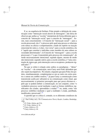 i
i
i
i
i
i
i
i
Manual de Teoria da Comunicação 45
E se, na sequência de Gerbner, Fiske propõe a deﬁnição de comu-
nicação como “interacção social através de mensagens”, não deixa de
observar que ambas as “escolas” interpretam de forma diferente quer o
conceito de “interacção social” quer o conceito de “mensagem”. As-
sim, mais concretamente: i) Conceito de “interacção social” – para a
escola processual, ela é “o processo pelo qual uma pessoa se relaciona
com outras ou afecta o comportamento, estado de espírito ou reacção
emocional de outra e, é claro, vice-versa”; para a escola semiótica, ela
é “aquilo que constitui o indivíduo como membro de uma cultura ou
sociedade determinadas”; ii) Conceito de “mensagem” – para a escola
processual, é “o que é transmitido pelo processo de comunicação”, de
modo necessariamente intencional, segundo alguns, mesmo de modo
não intencional, segundo outros; para a escola semiótica, é “uma cons-
trução de signos que, pela interacção com os receptores, produzem sig-
niﬁcados”.33
No que se refere à relação entre ambos os paradigmas - “ideias”
ou “escolas” – da comunicação, nem Carey nem Fiske defendem que
eles sejam incompatíveis. No entanto, enquanto que para Fiske eles po-
dem, simultaneamente, complementar-se um ao outro em certos pon-
tos e entrar em conﬂito noutros,34
já para Carey a comunicação como
transmissão acaba por subsumir-se na comunicação como ritual, que
necessariamente (a primeira) pressupõe para que possa efectuar-se –
pelo que se poderá deﬁnir a comunicação, no seu conjunto, como “o
verdadeiro processo social mediante o qual as formas simbólicas sig-
niﬁcantes são criadas, apreendidas e usadas”35
ou, ainda, como “um
processo simbólico mediante o qual a realidade é criada, partilhada,
modiﬁcada e preservada”.36
A questão que se coloca é, contudo, se os diferentes estudiosos da
–, cf. Paul Cobley (ed.), The Communication Theory Reader, Londres, Routledge,
1996.
33
Cf. Fiske, ibidem, pp.15-6.
34
Cf. Fiske, ibidem, p. 16.
35
Carey, ibidem, p. 42.
36
Carey, ibidem, p. 44.
www.labcom.ubi.pt
 