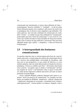 i
i
i
i
i
i
i
i
46 Paulo Serra
comunicação não interpretarão os termos desta deﬁnição de Carey –
nomeadamente “processo simbólico” e “realidade” – se não de tantas
formas diferentes quantas esses estudiosos, pelo menos de acordo com
os paradigmas não só diversos como antagónicos que defendem. Por
outras palavras: não será toda a deﬁnição de comunicação um verda-
deiro “círculo” – no sentido em que toda a deﬁnição de “comunicação”
já pressupõe uma certa “teoria da comunicação”, e vice-versa? E, a ser
assim, que sentido terá falar-se numa disciplina de Teoria da Comuni-
cação como se tratasse de algo uniﬁcado e consensual? Não seria mais
adequado manter aqui o plural – e antagónico - e falar em Teorias da
Comunicação?
2.5 A heterogeneidade dos fenómenos
comunicacionais
As questões anteriores não se colocam apenas pelo facto de, como di-
zíamos mais atrás, o actual campo das ciências da comunicação derivar
de e envolver uma multiplicidade e diversidade de disciplinas, cada
uma com as suas perspectivas, os seus centros de interesse e os seus
métodos próprios, tudo isto ainda diferenciado em função dos diversos
paradigmas. Coloca-se, também, pelo facto – obviamente relacionado
com o anterior – de aquilo a que se chama a “comunicação” envolver
um conjunto de “níveis” e de fenómenos sobre os quais se torna difí-
cil, senão mesmo impossível, elaborar uma teoria com mais ou menos
pretensões de generalidade.
Assim, seguindo McQuail, podemos distinguir pelo menos os se-
guintes “níveis do processo de comunicação” (os exemplos de fenó-
menos são também de McQuail): intrapessoal – reﬂexão; interpessoal
– díade/casal; intergrupal ou associação –comunidade local; instituci-
onal/organizacional – sistema político ou empresa; alargado a toda a
www.labcom.ubi.pt
 