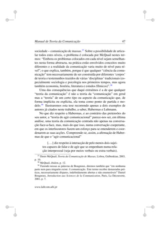 i
i
i
i
i
i
i
i
Manual de Teoria da Comunicação 47
sociedade – comunicação de massas.37
Sobre a possibilidade de articu-
lar todos estes níveis, o problema é colocada por McQuail nestes ter-
mos: “Embora os problemas colocados em cada nível sejam semelhan-
tes nesta forma abstracta, na prática estão envolvidos conceitos muito
diferentes e a realidade da comunicação varia muito de nível para ní-
vel”; o que explica, também, porque é que qualquer “ciência da comu-
nicação” tem necessariamente de ser construída por diferentes ‘corpos’
de teoria e testemunhos trazidos de várias ‘disciplinas’ tradicionais (es-
pecialmente sociologia e psicologia nos primeiros tempos, mas agora
também economia, história, literatura e estudos fílmicos)”.38
Uma das consequências que daqui extraímos é a de que qualquer
“teoria da comunicação” é não a teoria da “comunicação” em geral
mas a “teoria” de um certo tipo ou aspecto da comunicação que, de
forma implícita ou explícita, ela toma como ponto de partida e mo-
delo.39
Ilustraremos esta tese recorrendo apenas a dois exemplos de
autores já citados neste trabalho, a saber, Habermas e Luhmann.
No que diz respeito a Habermas, e ao contrário das pretensões do
seu autor, a “teoria do agir comunicacional” parece-nos ser, em última
análise, uma teoria da comunicação centrada não apenas na conversa-
ção face-a-face, mas, mais do que isso, numa conversação cooperante,
em que os interlocutores fazem um esforço para se entenderem e coor-
denarem as suas acções. Compreende-se, assim, a aﬁrmação de Haber-
mas de que o “agir comunicacional”
[...] diz respeito à interacção de pelo menos dois sujei-
tos capazes de falar e de agir que se empenham numa rela-
ção interpessoal (seja por meios verbais ou extra-verbais).
37
Denis McQuail, Teoria da Comunicação de Massas, Lisboa, Gulbenkian, 2003,
p. 10.
38
McQuail, ibidem, p. 12.
39
Fazendo nossas as palavras de Bougnoux, diremos também que “em nenhuma
parte nem para ninguém existe A comunicação. Este termo recobre demasiadas prá-
ticas, necessariamente díspares, indeﬁnidamente abertas e não enumeráveis” Daniel
Bougnoux, Introduction aux Sciences de la Communication, Paris, La Découverte,
2001, p. 7.
www.labcom.ubi.pt
 