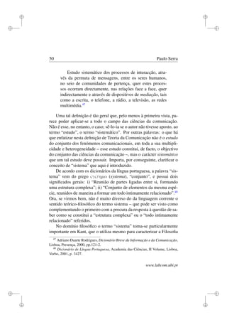 i
i
i
i
i
i
i
i
50 Paulo Serra
Estudo sistemático dos processos de interacção, atra-
vés da permuta de mensagens, entre os seres humanos,
no seio de comunidades de pertença, quer estes proces-
sos ocorram directamente, nas relações face a face, quer
indirectamente e através de dispositivos de mediação, tais
como a escrita, o telefone, a rádio, a televisão, as redes
multimédia.47
Uma tal deﬁnição é tão geral que, pelo menos à primeira vista, pa-
rece poder aplicar-se a todo o campo das ciências da comunicação.
Não é esse, no entanto, o caso; sê-lo-ia se o autor não tivesse aposto, ao
termo “estudo”, o termo “sistemático”. Por outras palavras: o que há
que enfatizar nesta deﬁnição de Teoria da Comunicação não é o estudo
do conjunto dos fenómenos comunicacionais, em toda a sua multipli-
cidade e heterogeneidade – esse estudo constitui, de facto, o objectivo
do conjunto das ciências da comunicação –, mas o carácter sistemático
que um tal estudo deve possuir. Importa, por conseguinte, clariﬁcar o
conceito de “sistema” que aqui é introduzido.
De acordo com os dicionários da língua portuguesa, a palavra “sis-
tema” vem do grego ςγςτηµα (systema), “conjunto”, e possui dois
signiﬁcados gerais: i) “Reunião de partes ligadas entre si, formando
uma estrutura complexa”; ii) “Conjunto de elementos da mesma espé-
cie, reunidos de maneira a formar um todo intimamente relacionado”.48
Ora, se virmos bem, não é muito diverso do da linguagem corrente o
sentido teórico-ﬁlosóﬁco do termo sistema – que pode ser visto como
complementando o primeiro com a procura da resposta à questão de sa-
ber como se constitui a “estrutura complexa” ou o “todo intimamente
relacionado” referidos.
No domínio ﬁlosóﬁco o termo “sistema” torna-se particularmente
importante em Kant, que o utiliza mesmo para caracterizar a Filosoﬁa
47
Adriano Duarte Rodrigues, Dicionário Breve da Informação e da Comunicação,
Lisboa, Presença, 2000, pp.121-2.
48
Dicionário de Língua Portuguesa, Academia das Ciências, II Volume, Lisboa,
Verbo, 2001, p. 3427.
www.labcom.ubi.pt
 