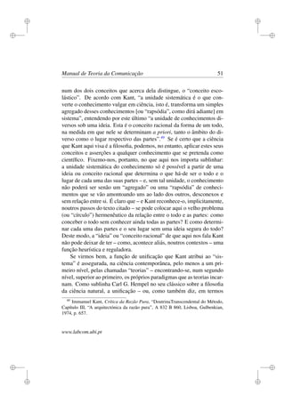 i
i
i
i
i
i
i
i
Manual de Teoria da Comunicação 51
num dos dois conceitos que acerca dela distingue, o “conceito esco-
lástico”. De acordo com Kant, “a unidade sistemática é o que con-
verte o conhecimento vulgar em ciência, isto é, transforma um simples
agregado desses conhecimentos [ou “rapsódia”, como dirá adiante] em
sistema”, entendendo por este último “a unidade de conhecimentos di-
versos sob uma ideia. Esta é o conceito racional da forma de um todo,
na medida em que nele se determinam a priori, tanto o âmbito do di-
verso como o lugar respectivo das partes”.49
Se é certo que a ciência
que Kant aqui visa é a ﬁlosoﬁa, podemos, no entanto, aplicar estes seus
conceitos e asserções a qualquer conhecimento que se pretenda como
cientíﬁco. Fixemo-nos, portanto, no que aqui nos importa sublinhar:
a unidade sistemática do conhecimento só é possível a partir de uma
ideia ou conceito racional que determina o que há-de ser o todo e o
lugar de cada uma das suas partes – e, sem tal unidade, o conhecimento
não poderá ser senão um “agregado” ou uma “rapsódia” de conheci-
mentos que se vão amontoando uns ao lado dos outros, desconexos e
sem relação entre si. É claro que – e Kant reconhece-o, implicitamente,
noutros passos do texto citado – se pode colocar aqui o velho problema
(ou “círculo”) hermenêutico da relação entre o todo e as partes: como
conceber o todo sem conhecer ainda todas as partes? E como determi-
nar cada uma das partes e o seu lugar sem uma ideia segura do todo?
Deste modo, a “ideia” ou “conceito racional” de que aqui nos fala Kant
não pode deixar de ter – como, acontece aliás, noutros contextos – uma
função heurística e reguladora.
Se virmos bem, a função de uniﬁcação que Kant atribui ao “sis-
tema” é assegurada, na ciência contemporânea, pelo menos a um pri-
meiro nível, pelas chamadas “teorias” – encontrando-se, num segundo
nível, superior ao primeiro, os próprios paradigmas que as teorias incar-
nam. Como sublinha Carl G. Hempel no seu clássico sobre a ﬁlosoﬁa
da ciência natural, a uniﬁcação – ou, como também diz, em termos
49
Immanuel Kant, Crítica da Razão Pura, “DoutrinaTranscendental do Método,
Capítulo III, “A arquitectónica da razão pura”, A 832 B 860, Lisboa, Gulbenkian,
1974, p. 657.
www.labcom.ubi.pt
 