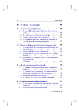 i
i
i
i
i
i
i
i
ii Paulo Serra
II Teoria da Comunicação 59
3 A comunicação como problema 61
3.1 O século XX e a emergência da “questão comunicaci-
onal” . . . . . . . . . . . . . . . . . . . . . . . . . . . 61
3.2 Breve história dos estudos de comunicação . . . . . . 63
3.3 As duas grandes noções de comunicação . . . . . . . . 69
3.4 A sociedade actual como “sociedade da comunicação”
– sentido e problematização do conceito . . . . . . . . 73
4 Caracterização genérica do fenómeno comunicacional 77
4.1 A complexidade da comunicação e a multiplicidade das
suas descrições . . . . . . . . . . . . . . . . . . . . . 77
4.2 Classiﬁcação dos tipos de comunicação . . . . . . . . 80
4.3 Comunicação e meios de comunicação – a Escola de
Toronto . . . . . . . . . . . . . . . . . . . . . . . . . 82
4.4 Comunicação e incomunicação – a “improbabilidade
da comunicação”
(Luhmann) . . . . . . . . . . . . . . . . . . . . . . . 88
5 A Teoria Matemática da Comunicação 93
5.1 A crítica de Shannon ao conceito tradicional de infor-
mação . . . . . . . . . . . . . . . . . . . . . . . . . . 93
5.2 A informação como medida da “liberdade de escolha”
da mensagem e os três níveis da comunicação . . . . . 95
5.3 Informação, redundância e entropia . . . . . . . . . . 97
5.4 O canal e o meio – para uma tipologia dos meios . . . 100
6 A concepção cibernética da comunicação 103
6.1 A concepção cibernética da comunicação e a crítica a
Shannon . . . . . . . . . . . . . . . . . . . . . . . . . 103
6.2 Do poder da informação à ubiquidade . . . . . . . . . 106
www.labcom.ubi.pt
 