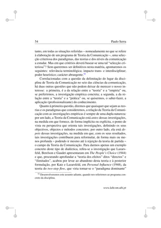 i
i
i
i
i
i
i
i
54 Paulo Serra
tanto, em todas as situações referidas – nomeadamente no que se refere
à elaboração de um programa de Teoria da Comunicação –, uma selec-
ção criteriosa dos paradigmas, das teorias e dos níveis da comunicação
a estudar. Mas em que critérios deverá basear-se uma tal “selecção cri-
teriosa”? Sem querermos ser deﬁnitivos nesta matéria, apontaremos os
seguintes: relevância terminológica; impacto trans- e interdisciplinar;
poder heurístico; carácter abrangente.52
Correlacionadas com a questão da delimitação do lugar da disci-
plina de Teoria da Comunicação no seio das ciências da comunicação,
há duas outras questões que não podem deixar de merecer o nosso in-
teresse: a primeira, é a da relação entre a “teoria” e a “empiria” ou,
se preferirmos, a investigação empírica concreta; a segunda, a da re-
lação entre a “teoria” e a “prática” ou, se quisermos, o saber-fazer, a
aplicação (proﬁssionalizante) do conhecimento.
Quanto à primeira questão, diremos que quaisquer que sejam as teo-
rias e os paradigmas que consideremos, a relação da Teoria da Comuni-
cação com as investigações empíricas é sempre de uma dupla natureza:
por um lado, a Teoria da Comunicação está antes dessas investigações,
na medida em que fornece, de forma implícita ou explícita, o ponto de
vista ou perspectiva que orienta tais investigações, deﬁnindo os seus
objectivos, objectos e métodos concretos; por outro lado, ela está de-
pois dessas investigações, na medida em que, com os seus resultados,
tais investigações contribuem para reformular, de forma mais ou me-
nos profunda – podendo ir mesmo até à rejeição da teoria de partida –
o campo da Teoria da Comunicação. Para darmos apenas um exemplo
concreto deste tipo de dialéctica, reﬁra-se a investigação que Lazars-
feld, Berelson e Gaudet apresentaram em The People’s Choice (1944)
e que, procurando aprofundar a “teoria dos efeitos” ditos “directos” e
“ilimitados”, acabou por levar ao abandono desta teoria e à posterior
formulação, por Katz e Lazarsfeld, em Personal Inﬂuence (1948), da
teoria do two-step ﬂow, que viria tornar-se o “paradigma dominante”
52
Desenvolveremos este assunto adiante, quando nos referirmos ao programa con-
creto da disciplina.
www.labcom.ubi.pt
 