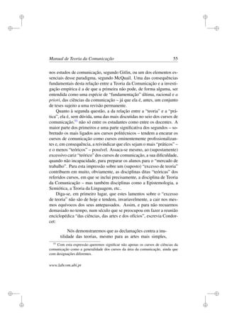 i
i
i
i
i
i
i
i
Manual de Teoria da Comunicação 55
nos estudos de comunicação, segundo Gitlin, ou um dos elementos es-
senciais desse paradigma, segundo McQuail. Uma das consequências
fundamentais desta relação entre a Teoria da Comunicação e a investi-
gação empírica é a de que a primeira não pode, de forma alguma, ser
entendida como uma espécie de “fundamentação” última, racional e a
priori, das ciências da comunicação – já que ela é, antes, um conjunto
de teses sujeito a uma revisão permanente.
Quanto à segunda questão, a da relação entre a “teoria” e a “prá-
tica”, ela é, sem dúvida, uma das mais discutidas no seio dos cursos de
comunicação,53
não só entre os estudantes como entre os docentes. A
maior parte dos primeiros e uma parte signiﬁcativa dos segundos – so-
bretudo os mais ligados aos cursos politécnicos – tendem a encarar os
cursos de comunicação como cursos eminentemente proﬁssionalizan-
tes e, em consequência, a reivindicar que eles sejam o mais “práticos” –
e o menos “teóricos” – possível. Assaca-se mesmo, ao (supostamente)
excessivo cariz “teórico” dos cursos de comunicação, a sua diﬁculdade,
quando não incapacidade, para preparar os alunos para o “mercado de
trabalho”. Para esta impressão sobre um (suposto) “excesso de teoria”
contribuem em muito, obviamente, as disciplinas ditas “teóricas” dos
referidos cursos, em que se inclui precisamente, a disciplina de Teoria
da Comunicação – mas também disciplinas como a Epistemologia, a
Semiótica, a Teoria da Linguagem, etc..
Diga-se, em primeiro lugar, que estes lamentos sobre o “excesso
de teoria” não são de hoje e tendem, invariavelmente, a cair nos mes-
mos equívocos dos seus antepassados. Assim, e para não recuarmos
demasiado no tempo, num século que se preocupou em fazer a reunião
enciclopédica “das ciências, das artes e dos ofícios”, escrevia Condor-
cet:
Nós demonstraremos que as declamações contra a inu-
tilidade das teorias, mesmo para as artes mais simples,
53
Com esta expressão queremos signiﬁcar não apenas os cursos de ciências da
comunicação como a generalidade dos cursos da área da comunicação, ainda que
com designações diferentes.
www.labcom.ubi.pt
 