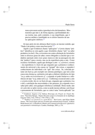 i
i
i
i
i
i
i
i
56 Paulo Serra
nunca provaram senão a ignorância dos declamadores. Mos-
traremos que não é, de forma alguma, à profundidade des-
sas teorias mas, pelo contrário, à sua imperfeição, que é
preciso atribuir a inutilidade ou os efeitos funestos de tan-
tas aplicações infelizes.54
Já mais perto de nós aﬁrmava Kurt Lewin, no mesmo sentido, que
“Nada é tão prático como uma boa teoria”.55
Aquilo a que Condorcet chama “aplicações” e Lewin chama “prá-
tico” identiﬁca-se com aquilo a que Aristóteles chama “arte” ou saber
produtivo (technê). Ora, se tivermos em conta a distinção de Aristóteles
entre os diversos graus do saber, somos obrigados a concluir que a ver-
dadeira oposição entre esses graus marca-se não na passagem da arte
(da “prática”) para a teoria, mas na da experiência para a arte. Como
esclarece Aristóteles, aquilo que distingue a arte – e, a fortiori, a teoria
– da experiência é o facto de que enquanto que a primeira é conheci-
mento do universal e das causas ou “porquê” das coisas, a segunda é
conhecimento do individual e do “quê” das coisas. Se, colocada pe-
rante um facto p, por exemplo um sintoma patológico, que tem como
causa uma doença q, a primeira está apta a elaborar inferências do tipo
“se p, então necessariamente q”, a segunda só pode limitar-se a infe-
rências do tipo “se p, então talvez q”. A diferença essencial entre a arte
e a teoria reside, tão-só, no facto de que, enquanto que a primeira visa
o útil, a satisfação das necessidades e dos prazeres, já a segunda visa o
saber pelo saber, sem qualquer referência à utilidade. Deste modo, não
só a arte não se opõe à teoria, como se pode mesmo aﬁrmar, sem forçar
o pensamento de Aristóteles, que se a arte é uma “teoria aplicada” (ao
54
Condorcet, Esquisse d’un Tableau Historique des Progrès de l’Esprit Hu-
main, "Neuvième Époque. Depuis Descartes jusqu’à la formation de la république
française",Paris, Vrin, 1970 (or. 1793-1794), p. 186.
55
“Nothing is as practical as a good theory”. Kurt Lewin, apud Klaus Bruhn
Jensen, “The social origins and uses of media and communication research”, in Klaus
Bruhn Jensen (ed.), A Handbook of Media and Communication Research. Qualitative
and quantitative methodologies, Londres, Routledge, 2003, p. 274.
www.labcom.ubi.pt
 
