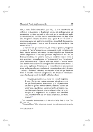 i
i
i
i
i
i
i
i
Manual de Teoria da Comunicação 57
útil), a teoria é uma “arte inútil” (não útil). E, se é verdade que, na
ordem do conhecimento (e da génese), a teoria não pode deixar de ser
subsequente à prática, que está na origem da teoria, na ordem da acção
(e da constituição), ela é-lhe anterior no sentido de que não pode haver
uma boa prática sem uma boa teoria para a guiar. A não ser assim, to-
dos os que agem, seja qual for o domínio e a modalidade da sua acção,
estariam condenados a começar tudo de novo no que se refere a essa
mesma acção.56
O equívoco em que caem os que, em nome da “prática”, vituperam
o excesso de “teoria” dos cursos de comunicação reside em falarem, de
facto, não em nome da prática mas em nome daquilo a que Aristóteles
chama “experiência” – um saber que se vai adquirindo no dia a dia, de
forma espontânea, por tentativa e erro, no comércio com os outros e
com as coisas – nomeadamente os “instrumentos” e as “tecnologias”
ditos “da comunicação”. Note-se, aliás, que mesmo a “prática” enten-
dida desta forma equivocada acaba por envolver uma certa “teoria” –
uma teoria ingénua e elementar que se confunde com o senso comum
e que acaba por colocar o estudante de comunicação ao nível do mero
“curioso”, levando-o a incorrer nos mesmos erros em que incorrem
todos os restantes “curiosos” das práticas e dos processos comunicaci-
onais. Também já no século XVIII sublinhava Kant:
Ninguém, portanto, pode passar por versado na prática
de uma ciência e, no entanto, desprezar a teoria sem mos-
trar que é um ignorante no seu ramo: pois crê poder avan-
çar mais do que lhe permite a teoria, mediante tacteios em
tentativas e experiências, sem reunir certos princípios (que
constituem propriamente o que se chama teoria) e sem for-
mar para si, a propósito da sua ocupação, uma totalidade
(que, quando tratada de um modo sistemático, se chama
sistema).57
56
Cf. Aristóteles, Méthaphysique, A, 1, 980 a 21 – 982 a, Tome 1, Paris, Vrin,
1991, pp. 1-6.
57
Immanuel Kant, “Sobre a expressão corrente: isto pode ser correcto na teoria,
www.labcom.ubi.pt
 