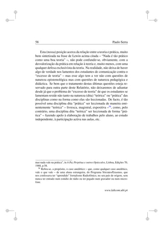 i
i
i
i
i
i
i
i
58 Paulo Serra
Esta (nossa) posição acerca da relação entre a teoria e prática, muito
bem sintetizada na frase de Lewin acima citada – “Nada é tão prático
como uma boa teoria” –, não pode confundir-se, obviamente, com a
desvalorização da prática em relação à teoria e, muito menos, com uma
qualquer defesa exclusivista da teoria. Na realidade, não deixa de haver
algo de verdade nos lamentos dos estudantes de comunicação contra o
“excesso de teoria” – mas esse algo tem a ver não com questões de
natureza epistemológica mas com questões de natureza pedagógica e
didáctica. Se bem que o tratamento destas últimas questões esteja re-
servado para outra parte deste Relatório, não deixaremos de adiantar
desde já que o problema do “excesso de teoria” de que os estudantes se
lamentam reside não tanto na natureza (dita) “teórica” ou “prática” das
disciplinas como na forma como elas são leccionadas. De facto, é tão
possível uma disciplina dita “prática” ser leccionada de maneira emi-
nentemente “teórica” – livresca, magistral, expositiva –58
, como, pelo
contrário, uma disciplina dita “teórica” ser leccionada de forma “prá-
tica” – fazendo apelo à elaboração de trabalhos pelo aluno, ao estudo
independente, à participação activa nas aulas, etc.
mas nada vale na prática”, in A Paz Perpétua e outros Opúsculos, Lisboa, Edições 70,
1988, p.58.
58
Reﬁra-se, a propósito, o caso anedótico – que, como qualquer caso anedótico,
vale o que vale – de uma aluna estrangeira, do Programa Sócrates/Erasmus, que
nos confessava ter “aprendido” Jornalismo Radiofónico, no seu país de origem, sem
nunca ter entrado num estúdio de rádio ou ter pegado num gravador ou num micro-
fone.
www.labcom.ubi.pt
 
