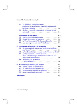 i
i
i
i
i
i
i
i
Manual de Teoria da Comunicação iii
6.3 A Cibernética “de segunda ordem”
de Heinz von Foerster e a sua repercussão na sociologia
de Niklas Luhmann . . . . . . . . . . . . . . . . . . . 108
6.4 Feedback e meios de comunicação – a questão da inte-
ractividade . . . . . . . . . . . . . . . . . . . . . . . . 111
7 A comunicação interpessoal 115
7.1 Interacção social e mediatização . . . . . . . . . . . . 115
7.2 O papel dos sentidos na interacção . . . . . . . . . . . 120
7.3 A “Nova Comunicação” da Escola de Palo Alto . . . . 127
7.4 A co-presença e os “encontros” (Goffman) . . . . . . . 133
8 A comunicação de massa e os mass media 143
8.1 Da comunicação de massa como problema ao problema
dos “efeitos” . . . . . . . . . . . . . . . . . . . . . . . 143
8.2 A “era das multidões” e os mass media (Gustave Le Bon)146
8.3 A articulação entre a comunicação de
massa e a comunicação interpessoal: a teoria do two-
step ﬂow of communication . . . . . . . . . . . . . . . 150
8.4 A realidade dos mass media
(Niklas Luhamnn) . . . . . . . . . . . . . . . . . . . . 160
9 A comunicação mediada pela Internet 167
9.1 Internet e teoria da comunicação . . . . . . . . . . . . 167
9.2 As visões utópicas sobre a Internet . . . . . . . . . . . 169
9.3 Paradigmas da comunicação na Internet . . . . . . . . 175
9.4 A web e a publicação universal . . . . . . . . . . . . . 181
Bibliograﬁa 187
www.labcom.ubi.pt
 