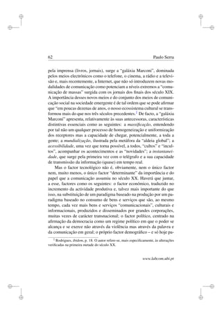 i
i
i
i
i
i
i
i
62 Paulo Serra
pela imprensa (livros, jornais), surge a “galáxia Marconi”, dominada
pelos meios electrónicos como o telefone, o cinema, a rádio e a televi-
são e, mais recentemente, a Internet, que não só introduzem novas mo-
dalidades de comunicação como potenciam a níveis extremos a “comu-
nicação de massas” surgida com os jornais dos ﬁnais dos século XIX.
A importância desses novos meios e do conjunto dos meios de comuni-
cação social na sociedade emergente é de tal ordem que se pode aﬁrmar
que “em poucas dezenas de anos, o nosso ecossistema cultural se trans-
formou mais do que nos três séculos precedentes.2
De facto, a “galáxia
Marconi” apresenta, relativamente às suas antecessoras, características
distintivas essenciais como as seguintes: a massiﬁcação, entendendo
por tal não um qualquer processo de homogeneização e uniformização
dos receptores mas a capacidade de chegar, potencialmente, a toda a
gente; a mundialização, ilustrada pela metáfora da “aldeia global”; a
acessibilidade, uma vez que torna possível, a todos, “cultos” e “incul-
tos”, acompanhar os acontecimentos e as “novidades”; a instantanei-
dade, que surge pela primeira vez com o telégrafo e a sua capacidade
de transmissão da informação (quase) em tempo real.
Mas o factor tecnológico não é, obviamente, nem o único factor
nem, muito menos, o único factor “determinante” da importância e do
papel que a comunicação assumiu no século XX. Haverá que juntar,
a esse, factores como os seguintes: o factor económico, traduzido no
incremento da actividade produtiva e, talvez mais importante do que
isso, na substituição de um paradigma baseado na produção por um pa-
radigma baseado no consumo de bens e serviços que são, ao mesmo
tempo, cada vez mais bens e serviços “comunicacionais”, culturais e
informacionais, produzidos e disseminados por grandes corporações,
muitas vezes de carácter transnacional; o factor político, centrado na
aﬁrmação da democracia como um regime político em que o poder se
alcança e se exerce não através da violência mas através da palavra e
da comunicação em geral; o próprio factor demográﬁco – e só hoje pa-
2
Rodrigues, ibidem, p. 18. O autor refere-se, mais especiﬁcamente, às alterações
veriﬁcadas na primeira metade do século XX.
www.labcom.ubi.pt
 