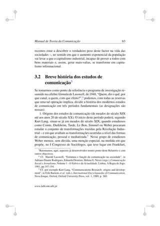 i
i
i
i
i
i
i
i
Manual de Teoria da Comunicação 63
recemos estar a descobrir o verdadeiro peso deste factor na vida das
sociedades –, no sentido em que o aumento exponencial da população
vai levar a que o capitalismo industrial, incapaz de prover a todos com
bens materiais e, assim, gerar mais-valias, se transforme em capita-
lismo informacional.
3.2 Breve história dos estudos de
comunicação3
Se tomarmos como ponto de referência o programa de investigação re-
sumido na célebre fórmula de Lasswell, de 1948, “Quem, diz o quê, por
que canal, a quem, com que efeito?”,4
podemos, com todas as reservas
que uma tal operação implica, dividir a história dos modernos estudos
de comunicação em três períodos fundamentais (as designações são
nossas):
1. Origens dos estudos de comunicação (de meados do século XIX
até aos anos 20 do século XX): O início deste período poderá, segundo
Kurt Lang, situar-se já em meados do século XIX, quando estudiosos
como Comte, Durkheim, Tarde, Le Bon, Simmel ou Weber procuram
estudar o conjunto de transformações trazidas pela Revolução Indus-
trial – e em que avultam as transformações ocorridas a nível das formas
de comunicação, pessoal e mediatizada.5
Nesse grupo de estudiosos
Weber merece, sem dúvida, uma menção especial, na medida em que
propõe, no I Congresso de Sociólogos, que teve lugar em Frankfurt,
3
Retomamos, aqui, aspectos já desenvolvidos noutro ponto deste Relatório e com
outros objectivos.
4
Cf. Harold Lasswell, “Estrutura e função da comunicação na sociedade”, in
Adriano Duarte Rodrigues, Eduarda Dionísio, Helena G. Neves (orgs.), Comunicação
Social e Jornalismo, Volume 1 - O Fabrico da Actualidade, Lisboa, A Regra do Jogo,
1981, pp.147-154.
5
Cf. por exemplo Kurt Lang, “Communications Research: origins and develop-
ment”, in Erik Barnow et al. (eds.), International Encyclopaedia of Communication,
Nova Iorque, Oxford, Oxford University Press, vol. 1, 1989, p. 369.
www.labcom.ubi.pt
 