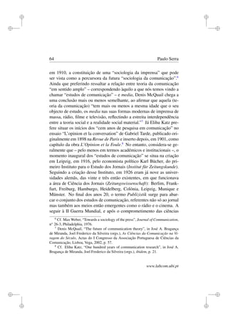 i
i
i
i
i
i
i
i
64 Paulo Serra
em 1910, a constituição de uma “sociologia da imprensa” que pode
ser vista como a percursora da futura “sociologia da comunicação”.6
Ainda que preferindo ressaltar a relação entre teoria da comunicação
“em sentido amplo” – correspondendo àquilo a que nós temos vindo a
chamar “estudos de comunicação” – e media, Denis McQuail chega a
uma conclusão mais ou menos semelhante, ao aﬁrmar que aquela (te-
oria da comunicação) “tem mais ou menos a mesma idade que o seu
objecto de estudo, os media nas suas formas modernas de imprensa de
massa, rádio, ﬁlme e televisão, reﬂectindo a estreita interdependência
entre a teoria social e a realidade social material.”7
Já Elihu Katz pre-
fere situar os inícios dos “cem anos de pesquisa em comunicação” no
ensaio “L’opinion et la conversation” de Gabriel Tarde, publicado ori-
ginalmente em 1898 na Revue de Paris e inserto depois, em 1901, como
capítulo da obra L’Opinion et la Foule.8
No entanto, considera-se ge-
ralmente que – pelo menos em termos académicos e institucionais –, o
momento inaugural dos “estudos de comunicação” se situa na criação
em Leipzig, em 1916, pelo economista político Karl Bücher, do pri-
meiro Instituto para o Estudo dos Jornais (Institut für Zeitungskunde).
Seguindo a criação desse Instituto, em 1926 eram já nove as univer-
sidades alemãs, das vinte e três então existentes, em que funcionava
a área de Ciência dos Jornais (Zeitungswissenschaft): Berlim, Frank-
furt, Freiburg, Hamburgo, Heidelberg, Colónia, Leipzig, Munique e
Münster. No ﬁnal dos anos 20, o termo Publizistik surge para abar-
car o conjunto dos estudos de comunicação, referentes não só ao jornal
mas também aos meios então emergentes como o rádio e o cinema. A
seguir à II Guerra Mundial, e após o comprometimento das ciências
6
Cf. Max Weber, “Towards a sociology of the press”, Journal of Communication,
no
26-3, Philadelphia, 1976.
7
Denis McQuail, “The future of communication theory”, in José A. Bragança
de Miranda, Joel Frederico da Silveira (orgs.), As Ciências da Comunicação na Vi-
ragem do Século, Actas do I Congresso da Associação Portuguesa de Ciências da
Comunicação, Lisboa, Vega, 2002, p. 57.
8
Cf. Elihu Katz, “One hundred years of communication research”, in José A.
Bragança de Miranda, Joel Frederico da Silveira (orgs.), ibidem, p. 21.
www.labcom.ubi.pt
 