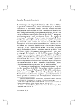 i
i
i
i
i
i
i
i
Manual de Teoria da Comunicação 65
da comunicação com o regime de Hitler, foi sob o título de Publizis-
tik que se deu a refundação dos estudos em comunicação na Alemanha
– ainda que, na actualidade, o termo Publizistik, se bem que usado
mais ou menos como sinónimo do termo Kommunikationswissenschaf-
ten (Ciências da Comunicação), tenda a ser preterido em relação a este
e ao termo Medienwissenschaften (Ciências dos Media).9
Apesar des-
tas origens europeias – mais propriamente alemãs – dos “estudos de
comunicação”, a aﬁrmação destes só viria a dar-se, no pós-II Guerra
Mundial, nos Estados Unidos.10
O anterior não signiﬁca, no entanto,
que antes da II Guerra Mundial, não houvesse já nos Estados Unidos
investigações relativas à comunicação mediatizada. Assim, e para dar-
mos apenas três exemplos: a partir de 1910, os autores da chamada
Escola de Chicago, e nomeadamente Robert Park – antigo jornalista,
que foi aluno de Georg Simmel e introduziu as teorias de Gabriel Tarde
nos Estados Unidos – investigam a natureza dos jornais e o seu papel
na integração dos imigrantes na vida dos EUA; nos anos 20, o Payne
Fund promove um estudo em larga escala, cujo relatório foi publicado
em 1933, intentando determinar os efeitos das comunicações de massa,
nomeadamente dos cartoons, sobre as crianças; em 1927 é publicada
aquela que podemos considerar como “a primeira peça do dispositivo
conceptual da corrente da Mass Commmunication Research”: a obra
Propaganda Techniques in the World War, de Harold Lasswell.11
2. Aﬁrmação e consolidação do “paradigma dominante” (até iní-
cios dos anos 60 do século XX): Este período, cujo início podemos
situar na obra Propaganda Techniques in the World War, publicada por
Harold Lasswell em 1927, é dominado pela problemática do estudo
dos “efeitos” dos media sobre os receptores e, o que é uma variante da
mesma questão, do “conteúdo” das mensagens desses mesmos media
9
Sobre estes desenvolvimentos parafraseamos aqui António Fidalgo, Publizistik
ou as Ciências da Comunicação na Alemanha, 1998, www.boccc.ubi.pt.
10
Cf. Denis McQuail, Sven Windahl, Modelos de Comunicação para o Estudo da
Comunicação de Massas, Lisboa, Editorial Notícias, 2003, pp. 14-15.
11
Armand e Michèle Mattelart, História das Teorias da Comunicação, Porto,
Campo das Letras, 1997, p. 31.
www.labcom.ubi.pt
 