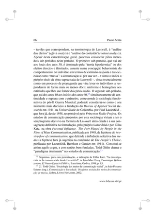 i
i
i
i
i
i
i
i
66 Paulo Serra
– tarefas que correspondem, na terminologia de Lasswell, à “análise
dos efeitos” (effect analyis) e “análise do conteúdo”(content analysis).
Apesar desta caracterização geral, podemos considerar pelos menos
dois sub-períodos neste período. O primeiro sub-período, que vai até
aos ﬁnais dos anos 30, é dominado pela “teoria hipodérmica” ou dos
efeitos directos e ilimitados, assente numa concepção behaviorista do
comportamento do indivíduo em termos de estímulo-resposta e da soci-
edade como “massa”; a comunicação é, por sua vez – e como o indica o
próprio título da obra supracitada de Lasswell –, vista essencialmente
como um processo de propaganda que visa levar os indivíduos a res-
ponderem de forma mais ou menos dócil, uniforme e homogénea aos
estímulos que lhes são fornecidos pelos media. O segundo sub-período,
que vai dos anos 40 aos inícios dos anos 60,12
simultaneamente de con-
tinuidade e ruptura com o primeiro, corresponde à sociologia funcio-
nalista do pós-II Guerra Mundial, podendo considerar-se como o seu
momento mais decisivo a fundação do Bureau of Applied Social Re-
search em 1941, na Universidade de Colúmbia, por Paul Lazarsfeld –
que fora já, desde 1938, responsável pelo Princeton Radio Project. Os
estudos de comunicação propostos por esta sociologia viriam a ter o
seu programa decisivo na fórmula de Lasswell atrás citada e a sua con-
sagração deﬁnitiva na formulação, pelo próprio Lazarsfeld e por Elihu
Katz, na obra Personal Inﬂuence. The Part Played by People in the
Flow of Mass Communication, publicada em 1948, da hipótese do two-
step ﬂow of communication, que defende a inﬂuência selectiva dos me-
dia (a hipótese fora já sugerida na conclusão de The People’s Choice,
publicada por Lazarsfeld, Berelson e Gaudet em 1944). Constitui-se
assim aquilo a que, e com razões bem fundadas, Todd Gitlin chama o
“paradigma dominante” nos estudos de comunicação.13
12
Seguimos, para esta periodização, a indicação de Elihu Katz, “La investiga-
ción en la comunicación desde Lazarsfeld”, in Jean-Marc Ferry, Dominique Wolton
y otros, El Nuevo Espacio Público, Barcelona, Gedisa, 1998, p. 85.
13
Cf. Todd Gitlin, “Sociologia dos meios de comunicação social”, in João Pissarra
Esteves (org.), Comunicação e Sociedade. Os efeitos sociais dos meios de comunica-
ção de massa, Lisboa, Livros Horizonte, 2002.
www.labcom.ubi.pt
 