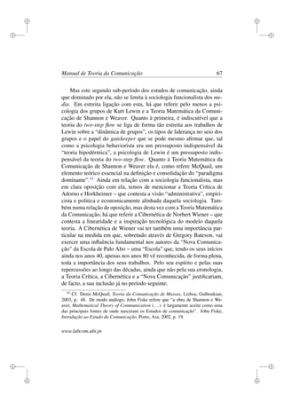 i
i
i
i
i
i
i
i
Manual de Teoria da Comunicação 67
Mas este segundo sub-período dos estudos de comunicação, ainda
que dominado por ela, não se limita à sociologia funcionalista dos me-
dia. Em estreita ligação com esta, há que referir pelo menos a psi-
cologia dos grupos de Kurt Lewin e a Teoria Matemática da Comuni-
cação de Shannon e Weaver. Quanto à primeira, é indiscutível que a
teoria do two-step ﬂow se liga de forma tão estreita aos trabalhos de
Lewin sobre a “dinâmica de grupos”, os tipos de liderança no seio dos
grupos e o papel do gatekeeper que se pode mesmo aﬁrmar que, tal
como a psicologia behaviorista era um pressuposto indispensável da
“teoria hipodérmica”, a psicologia de Lewin é um pressuposto indis-
pensável da teoria do two-step ﬂow. Quanto à Teoria Matemática da
Comunicação de Shannon e Weaver ela é, como refere McQuail, um
elemento teórico essencial na deﬁnição e consolidação do “paradigma
dominante”.14
Ainda em relação com a sociologia funcionalista, mas
em clara oposição com ela, temos de mencionar a Teoria Crítica de
Adorno e Horkheimer – que contesta a visão “administrativa”, empiri-
cista e politica e economicamente alinhada daquela sociologia. Tam-
bém numa relação de oposição, mas desta vez com a Teoria Matemática
da Comunicação, há que referir a Cibernética de Norbert Wiener – que
contesta a linearidade e a inspiração tecnológica do modelo daquela
teoria. A Cibernética de Wiener vai ter também uma importância par-
ticular na medida em que, sobretudo através de Gregory Bateson, vai
exercer uma inﬂuência fundamental nos autores da “Nova Comunica-
ção” da Escola de Palo Alto – uma “Escola” que, tendo os seus inícios
ainda nos anos 40, apenas nos anos 80 vê reconhecida, de forma plena,
toda a importância dos seus trabalhos. Pelo seu espírito e pelas suas
repercussões ao longo das décadas, ainda que não pela sua cronologia,
a Teoria Crítica, a Cibernética e a “Nova Comunicação” justiﬁcariam,
de facto, a sua inclusão já no período seguinte.
14
Cf. Denis McQuail, Teoria da Comunicação de Massas, Lisboa, Gulbenkian,
2003, p. 48. De modo análogo, John Fiske refere que “a obra de Shannon e We-
aver, Mathematical Theory of Communication (...) é largamente aceite como uma
das principais fontes de onde nasceram os Estudos de comunicação”. John Fiske,
Introdução ao Estudo da Comunicação, Porto, Asa, 2002, p. 19.
www.labcom.ubi.pt
 