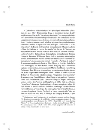 i
i
i
i
i
i
i
i
68 Paulo Serra
3. Contestação e desconstrução do “paradigma dominante” (até ﬁ-
nais dos anos 80):15
Praticamente desde os momentos iniciais da aﬁr-
mação e consolidação do “paradigma dominante”, as suas principais te-
ses e pressupostos foram sendo postos em causa por correntes e teorias,
seja contemporâneas seja posteriores, pressupondo paradigmas alterna-
tivos. Limitar-nos-emos, aqui, a indicar algumas das principais dessas
correntes e teorias e alguns dos seus principais “fundadores”: a “te-
oria crítica” da Escola de Frankfurt, nomeadamente Theodor Adorno
e Max Horkheimer; a “teoria dos media” da Escola de Toronto, no-
meadamente Harold Innis e Marshall McLuhan; os “estudos culturais”
(cultural studies) da Escola de Birmingham, nomeadamente Richard
Hoggartt, Raymond Williams e Stuart Hall; a semiótica, estruturalista
ou não, nomeadamente Roland Barthes e Umberto Eco; o chamado “es-
truturalismo”, nomeadamente Michel Foucault; a “crítica da cultura”
de autores como Kenneth Burke e Alan Bloom; a “estética da inﬂuên-
cia e da recepção” de Hans Robert Jauss e Wolfgang Iser; a fenomeno-
logia e a hermenêutica, nomeadamente Martin Heiddeger, Hans-Georg
Gadamer e Paul Ricoeur; o marxismo, nomeadamente Louis Althus-
ser, Hans Magnus Henzensberger e Henri Lefèbre; a “teoria dos actos
de fala” de John Austin e John Searle; a “pragmática conversacional”
de autores como Oswald Ducrot e Paul Grice; a antropologia “interpre-
tativa” de Clifford Geertz; etc. Dentro do campo da própria sociologia,
teorias como a dos “usos e gratiﬁcações”, de Elihu Katz e J. Blumer
(“trânsfugas” do campo funcionalista), a fenomenologia social de Al-
fred Schutz, o interaccionismo simbólico de George Herbert Mead e
Herbert Blumer, a “sociologia das interacções” de Erving Goffman, a
etnometodologia de Harold Garﬁnkel, a “nova comunicação” dos au-
tores da escola de Palo Alto, a começar por Gregory Bateson, a pró-
15
Afastamo-nos aqui, ligeiramente, da periodização proposta por John Hartley:
“Os desaﬁos aos pressupostos do modelo dos efeitos começaram nos anos de 1970,
com investigadores como Umberto Eco (1972) e Stuart Hall (...).” John Hartley,
“Efeitos”, in Comunicação, Estudos Culturais e Media, Lisboa, Quimera, 2004, p.
97. Acresce que, a Eco e a Hall, e antes deles, haverá que juntar toda uma série de
autores e obras mencionados no nosso texto.
www.labcom.ubi.pt
 