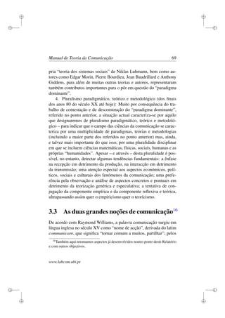 i
i
i
i
i
i
i
i
Manual de Teoria da Comunicação 69
pria “teoria dos sistemas sociais” de Niklas Luhmann, bem como au-
tores como Edgar Morin, Pierre Bourdieu, Jean Baudrillard e Anthony
Giddens, para além de muitas outras teorias e autores, representaram
também contributos importantes para o pôr em questão do “paradigma
dominante”.
4. Pluralismo paradigmático, teórico e metodológico (dos ﬁnais
dos anos 80 do século XX até hoje): Muito por consequência do tra-
balho de contestação e de desconstrução do “paradigma dominante”,
referido no ponto anterior, a situação actual caracteriza-se por aquilo
que designaremos de pluralismo paradigmático, teórico e metodoló-
gico – para indicar que o campo das ciências da comunicação se carac-
teriza por uma multiplicidade de paradigmas, teorias e metodologias
(incluindo a maior parte dos referidos no ponto anterior) mas, ainda,
e talvez mais importante do que isso, por uma pluralidade disciplinar
em que se incluem ciências matemáticas, físicas, sociais, humanas e as
próprias “humanidades”. Apesar – e através – desta pluralidade é pos-
sível, no entanto, detectar algumas tendências fundamentais: a ênfase
na recepção em detrimento da produção, na interacção em detrimento
da transmissão; uma atenção especial aos aspectos económicos, polí-
ticos, sociais e culturais dos fenómenos da comunicação; uma prefe-
rência pela observação e análise de aspectos concretos e pontuais em
detrimento da teorização genérica e especulativa; a tentativa de con-
jugação da componente empírica e da componente reﬂexiva e teórica,
ultrapassando assim quer o empiricismo quer o teoricismo.
3.3 As duas grandes noções de comunicação16
De acordo com Raymond Williams, a palavra comunicação surgiu em
língua inglesa no século XV como “nome de acção”, derivada do latim
communicare, que signiﬁca “tornar comum a muitos, partilhar”; pelos
16
Também aqui retomamos aspectos já desenvolvidos noutro ponto deste Relatório
e com outros objectivos.
www.labcom.ubi.pt
 