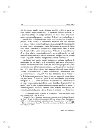 i
i
i
i
i
i
i
i
70 Paulo Serra
ﬁns do mesmo século, passa a designar também o objecto que é tor-
nado comum, “uma comunicação”. A partir dos ﬁnais do século XVII,
a palavra estende o seu campo semântico aos meios e vias de comuni-
cação como estradas, canais e caminhos-de-ferro, etc., confundindo-se
a comunicação, de informações e ideias, com o transporte, de coisas e
pessoas. Já no século XX, sobretudo a partir dos anos 20 e primeiro
nos EUA, a palavra comunicação passa a designar predominantemente
os media como a imprensa ou a rádio, distinguindo-se, assim, de forma
clara entre a indústria da comunicação propriamente dita e a indús-
tria de transportes. Como sublinha ainda Williams, já enquanto nome
de acção a palavra comunicação envolve um sentido duplo: ela pode
ser (e é) interpretada seja como transmissão, “um processo de sentido
único”, seja como partilha, “um processo comum ou mútuo”.17
Ao juntar, num mesmo campo semântico, a ideia de partilha e de
comunhão, por um lado, e a de transmissão, por outro, a linguagem
comum não só antecipa como acaba por fundar a linguagem dos (futu-
ros) estudiosos e teóricos da comunicação. Assim, em artigo publicado
em 1975, James Carey aﬁrma que podemos distinguir duas grandes
“visões” da comunicação: i) como “transmissão” (transmission view
of communication) – que, diz, “é a mais comum na nossa cultura” e
“é deﬁnida com termos como fornecer, enviar, transmitir ou dar infor-
mação a outros. É formada a partir de uma metáfora de geograﬁa ou
transporte. (...) O centro desta ideia de comunicação é a transmissão
de sinais ou mensagens à distância com a ﬁnalidade de controlo”;18
ii)
como “ritual” (ritual view of communication) – de acordo com a qual “a
comunicação está associada a termos como partilha, participação, as-
sociação, camaradagem e a posse de uma fé comum. (...) Uma visão
17
Cf. Raymond Williams, Keywords. A Vocabulary of Culture and Society, Lon-
dres, Fontana Press, 1988, pp. 72-73.
18
James W. Carey, “A cultural approach to communication”, in Denis McQuail,
McQuail’s Reader in Mass Communication Theory, Londres, Sage Publications,
2002, p. 38. O texto, publicado originalmente em Communication, no
2, 1975, pp.
1-22, foi retomado em James W. Carey, Communication as Culture, Boston, MA,
Unwin Hyman, 1989.
www.labcom.ubi.pt
 