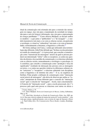 i
i
i
i
i
i
i
i
Manual de Teoria da Comunicação 71
ritual da comunicação está orientada não para a extensão das mensa-
gens no espaço, mas sim para a manutenção da sociedade no tempo;
não para o acto de fornecer informação, mas sim para a representação
de crenças partilhadas”.19
Como observa McQuail, ao discutir ambos
os modelos – a que junta o “publicitário” e o “de recepção” –, o mo-
delo transmissivo tem mais a ver com as ciências sociais, em particular
a sociologia, e o ritual ou “culturalista” tem mais a ver com as humani-
dades, nomeadamente a literatura, a linguística e a ﬁlosoﬁa.20
De forma análoga à de Carey, e ainda que utilizando uma termino-
logia algo diferente, John Fiske defende que “há duas escolas principais
no estudo da comunicação”: i) A processual, que concebe a comunica-
ção como “transmissão de mensagens” através da qual se procura pro-
duzir um determinado “efeito” sobre os receptores, se centra nas ques-
tões da eﬁcácia e da exactidão da comunicação e se relaciona sobretudo
com as ciências sociais, nomeadamente a sociologia e a psicologia; ii)
A semiótica, que concebe a comunicação como “produção e troca de
signiﬁcados” resultante da interacção das pessoas com as mensagens
ou textos, e se centra nas questões relativas às diferenças culturais en-
tre “emissores” e “receptores” e relaciona sobretudo com disciplinas
como a linguística e do domínio das artes.21
E se, na sequência de
Gerbner, Fiske propõe a deﬁnição de comunicação como “interacção
social através de mensagens”, não deixa de observar que ambas as “es-
colas” interpretam de forma diferente quer o conceito de “interacção
social” quer o conceito de “mensagem”. Assim, mais concretamente:
i) Conceito de “interacção social” – para a escola processual, ela é “o
processo pelo qual uma pessoa se relaciona com outras ou afecta o
19
Carey, ibidem, p. 39.
20
Cf. Denis McQuail, Teoria da Comunicação de Massas, Lisboa, Gulbenkian,
2003, p. 94.
21
Cf. John Fiske, Introdução ao Estudo da Comunicação, Porto, Asa, 2002, pp.
14-16. Para uma visão de conjunto de muitas das teorias da “escola semiótica” – uma
visão que começa, signiﬁcativamente, com as teorias do signo de Saussure e Peirce
–, cf. Paul Cobley (Ed.), The Communication Theory Reader, Londres, Routledge,
1996.
www.labcom.ubi.pt
 
