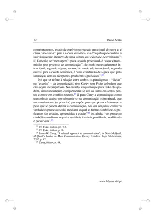 i
i
i
i
i
i
i
i
72 Paulo Serra
comportamento, estado de espírito ou reacção emocional de outra e, é
claro, vice-versa”; para a escola semiótica, ela é “aquilo que constitui o
indivíduo como membro de uma cultura ou sociedade determinadas”;
ii) Conceito de “mensagem”: para a escola processual, é “o que é trans-
mitido pelo processo de comunicação”, de modo necessariamente in-
tencional, segundo alguns, mesmo de modo não intencional, segundo
outros; para a escola semiótica, é “uma construção de signos que, pela
interacção com os receptores, produzem signiﬁcados”.22
No que se refere à relação entre ambos os paradigmas – “ideias”
ou “escolas” – da comunicação, nem Carey nem Fiske defendem que
eles sejam incompatíveis. No entanto, enquanto que para Fiske eles po-
dem, simultaneamente, complementar-se um ao outro em certos pon-
tos e entrar em conﬂito noutros,23
já para Carey a comunicação como
transmissão acaba por subsumir-se na comunicação como ritual, que
necessariamente (a primeira) pressupõe para que possa efectuar-se –
pelo que se poderá deﬁnir a comunicação, nos seu conjunto, como “o
verdadeiro processo social mediante o qual as formas simbólicas signi-
ﬁcantes são criadas, apreendidas e usadas”24
ou, ainda, “um processo
simbólico mediante o qual a realidade é criada, partilhada, modiﬁcada
e preservada”.25
22
Cf. Fiske, ibidem, pp.15-6.
23
Cf. Fiske, ibidem, p. 16.
24
James W. Carey, “A cultural approach to communication”, in Denis McQuail,
McQuail’s Reader in Mass Communication Theory, Londres, Sage Publications,
2002, p. 42.
25
Carey, ibidem, p. 44.
www.labcom.ubi.pt
 
