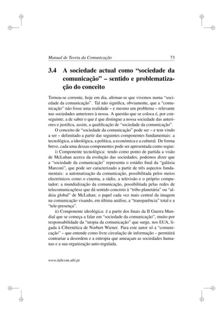 i
i
i
i
i
i
i
i
Manual de Teoria da Comunicação 73
3.4 A sociedade actual como “sociedade da
comunicação” – sentido e problematiza-
ção do conceito
Tornou-se corrente, hoje em dia, aﬁrmar-se que vivemos numa “soci-
edade da comunicação”. Tal não signiﬁca, obviamente, que a “comu-
nicação” não fosse uma realidade – e mesmo um problema – relevante
nas sociedades anteriores à nossa. A questão que se coloca é, por con-
seguinte, a de saber o que é que distingue a nossa sociedade das anteri-
ores e justiﬁca, assim, a qualiﬁcação de “sociedade da comunicação”.
O conceito de “sociedade da comunicação” pode ser – e tem vindo
a ser – delimitado a partir das seguintes componentes fundamentais: a
tecnológica, a ideológica, a política, a económica e a cultural. De forma
breve, cada uma dessas componentes pode ser apresentada como segue:
i) Componente tecnológica: tendo como ponto de partida a visão
de McLuhan acerca da evolução das sociedades, podemos dizer que
a “sociedade da comunicação” representa o estádio ﬁnal da “galáxia
Marconi”, que pode ser caracterizado a partir de três aspectos funda-
mentais: a automatização da comunicação, possibilitada pelos meios
electrónicos como o cinema, a rádio, a televisão e o próprio compu-
tador; a mundialização da comunicação, possibilitada pelas redes de
telecomunicaçõese que dá sentido concreto à “tribo planetária” ou “al-
deia global” de McLuhan; o papel cada vez mais central da imagem
na comunicação visando, em última análise, a “transparência” total e a
“tele-presença”.
ii) Componente ideológica: é a partir dos ﬁnais da II Guerra Mun-
dial que se começa a falar em “sociedade da comunicação”, muito por
responsabilidade da “utopia da comunicação” que surge, nos EUA, li-
gada à Cibernética de Norbert Wiener. Para este autor só a “comuni-
cação” – que entende como livre circulação de informação – permitirá
contrariar a desordem e a entropia que ameaçam as sociedades huma-
nas e a sua organização auto-regulada.
www.labcom.ubi.pt
 