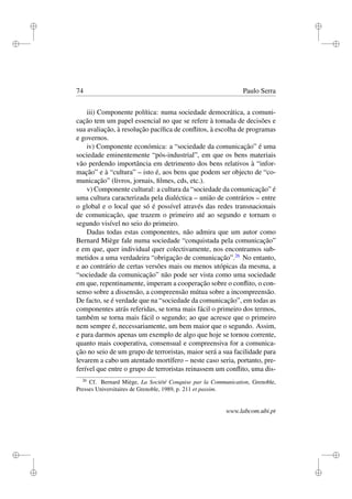 i
i
i
i
i
i
i
i
74 Paulo Serra
iii) Componente política: numa sociedade democrática, a comuni-
cação tem um papel essencial no que se refere à tomada de decisões e
sua avaliação, à resolução pacíﬁca de conﬂitos, à escolha de programas
e governos.
iv) Componente económica: a “sociedade da comunicação” é uma
sociedade eminentemente “pós-industrial”, em que os bens materiais
vão perdendo importância em detrimento dos bens relativos à “infor-
mação” e à “cultura” – isto é, aos bens que podem ser objecto de “co-
municação” (livros, jornais, ﬁlmes, cds, etc.).
v) Componente cultural: a cultura da “sociedade da comunicação” é
uma cultura caracterizada pela dialéctica – união de contrários – entre
o global e o local que só é possível através das redes transnacionais
de comunicação, que trazem o primeiro até ao segundo e tornam o
segundo visível no seio do primeiro.
Dadas todas estas componentes, não admira que um autor como
Bernard Miège fale numa sociedade “conquistada pela comunicação”
e em que, quer individual quer colectivamente, nos encontramos sub-
metidos a uma verdadeira “obrigação de comunicação”.26
No entanto,
e ao contrário de certas versões mais ou menos utópicas da mesma, a
“sociedade da comunicação” não pode ser vista como uma sociedade
em que, repentinamente, imperam a cooperação sobre o conﬂito, o con-
senso sobre a dissensão, a compreensão mútua sobre a incompreensão.
De facto, se é verdade que na “sociedade da comunicação”, em todas as
componentes atrás referidas, se torna mais fácil o primeiro dos termos,
também se torna mais fácil o segundo; ao que acresce que o primeiro
nem sempre é, necessariamente, um bem maior que o segundo. Assim,
e para darmos apenas um exemplo de algo que hoje se tornou corrente,
quanto mais cooperativa, consensual e compreensiva for a comunica-
ção no seio de um grupo de terroristas, maior será a sua facilidade para
levarem a cabo um atentado mortífero – neste caso seria, portanto, pre-
ferível que entre o grupo de terroristas reinassem um conﬂito, uma dis-
26
Cf. Bernard Miège, La Société Conquise par la Communication, Grenoble,
Presses Universitaires de Grenoble, 1989, p. 211 et passim.
www.labcom.ubi.pt
 