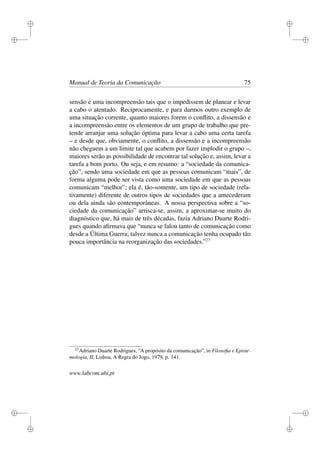 i
i
i
i
i
i
i
i
Manual de Teoria da Comunicação 75
sensão e uma incompreensão tais que o impedissem de planear e levar
a cabo o atentado. Reciprocamente, e para darmos outro exemplo de
uma situação corrente, quanto maiores forem o conﬂito, a dissensão e
a incompreensão entre os elementos de um grupo de trabalho que pre-
tende arranjar uma solução óptima para levar a cabo uma certa tarefa
– e desde que, obviamente, o conﬂito, a dissensão e a incompreensão
não cheguem a um limite tal que acabem por fazer implodir o grupo –,
maiores serão as possibilidade de encontrar tal solução e, assim, levar a
tarefa a bom porto. Ou seja, e em resumo: a “sociedade da comunica-
ção”, sendo uma sociedade em que as pessoas comunicam “mais”, de
forma alguma pode ser vista como uma sociedade em que as pessoas
comunicam “melhor”; ela é, tão-somente, um tipo de sociedade (rela-
tivamente) diferente de outros tipos de sociedades que a antecederam
ou dela ainda são contemporâneas. A nossa perspectiva sobre a “so-
ciedade da comunicação” arrisca-se, assim, a aproximar-se muito do
diagnóstico que, há mais de três décadas, fazia Adriano Duarte Rodri-
gues quando aﬁrmava que “nunca se falou tanto de comunicação como
desde a Última Guerra; talvez nunca a comunicação tenha ocupado tão
pouca importância na reorganização das sociedades.”27
27
Adriano Duarte Rodrigues, “A propósito da comunicação”, in Filosoﬁa e Episte-
mologia, II, Lisboa, A Regra do Jogo, 1979, p. 141.
www.labcom.ubi.pt
 
