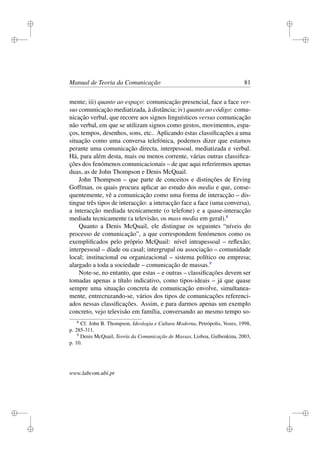 i
i
i
i
i
i
i
i
Manual de Teoria da Comunicação 81
mente; iii) quanto ao espaço: comunicação presencial, face a face ver-
sus comunicação mediatizada, à distância; iv) quanto ao código: comu-
nicação verbal, que recorre aos signos linguísticos versus comunicação
não verbal, em que se utilizam signos como gestos, movimentos, espa-
ços, tempos, desenhos, sons, etc.. Aplicando estas classiﬁcações a uma
situação como uma conversa telefónica, podemos dizer que estamos
perante uma comunicação directa, interpessoal, mediatizada e verbal.
Há, para além desta, mais ou menos corrente, várias outras classiﬁca-
ções dos fenómenos comunicacionais – de que aqui referiremos apenas
duas, as de John Thompson e Denis McQuail.
John Thompson – que parte de conceitos e distinções de Erving
Goffman, os quais procura aplicar ao estudo dos media e que, conse-
quentemente, vê a comunicação como uma forma de interacção – dis-
tingue três tipos de interacção: a interacção face a face (uma conversa),
a interacção mediada tecnicamente (o telefone) e a quase-interacção
mediada tecnicamente (a televisão, os mass media em geral).8
Quanto a Denis McQuail, ele distingue os seguintes “níveis do
processo de comunicação”, a que correspondem fenómenos como os
exempliﬁcados pelo próprio McQuail: nível intrapessoal – reﬂexão;
interpessoal – díade ou casal; intergrupal ou associação – comunidade
local; institucional ou organizacional – sistema político ou empresa;
alargado a toda a sociedade – comunicação de massas.9
Note-se, no entanto, que estas – e outras – classiﬁcações devem ser
tomadas apenas a título indicativo, como tipos-ideais – já que quase
sempre uma situação concreta de comunicação envolve, simultanea-
mente, entrecruzando-se, vários dos tipos de comunicações referenci-
ados nessas classiﬁcações. Assim, e para darmos apenas um exemplo
concreto, vejo televisão em família, conversando ao mesmo tempo so-
8
Cf. John B. Thompson, Ideologia e Cultura Moderna, Petrópolis, Vozes, 1998,
p. 285-311.
9
Denis McQuail, Teoría da Comunicação de Massas, Lisboa, Gulbenkina, 2003,
p. 10.
www.labcom.ubi.pt
 