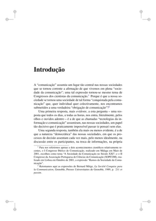i
i
i
i
i
i
i
i
Introdução
A “comunicação” assumiu um lugar tão central nas nossas sociedades
que se tornou corrente a aﬁrmação de que vivemos em plena “socie-
dade da comunicação”; uma tal expressão tornou-se mesmo tema de
Congressos dos cientistas da comunicação.1
Porque é que a nossa so-
ciedade se tornou uma sociedade de tal forma “conquistada pela comu-
nicação” que, quer individual quer colectivamente, nos encontramos
submetidos a uma verdadeira “obrigação de comunicação”?2
Uma primeira resposta, mais evidente, a esta pergunta – uma res-
posta que todos os dias, a todas as horas, nos entra, literalmente, pelos
olhos e ouvidos adentro – é a de que as chamadas “tecnologias da in-
formação e comunicação” assumiram, nas nossas sociedades, um papel
tão decisivo que é praticamente impossível passar (e pensar) sem elas.
Uma segunda resposta, também ela mais ou menos evidente, é a de
que a natureza “democrática” das nossas sociedades, em que os pro-
cessos de decisão assentam cada vez mais, pelo menos idealmente, na
discussão entre os participantes, na troca de informações, na própria
1
Para nos referirmos apenas a dois acontecimentos cientíﬁcos relativamente re-
centes, o I Congresso Ibérico de Comunicação, realizado em Málaga em Maio de
2001, escolheu como tema “A Sociedade da Comunicação no Século XXI”; e o II
Congresso da Associação Portuguesa de Ciências da Comunicação (SOPCOM), rea-
lizado em Lisboa em Outubro de 2001, a expressão “Rumos da Sociedade da Comu-
nicação”.
2
Retomamos aqui as expressões de Bernard Miège, La Société Conquise para
la Communication, Grenoble, Presses Universitaires de Grenoble, 1989, p. 211 et
passim.
 