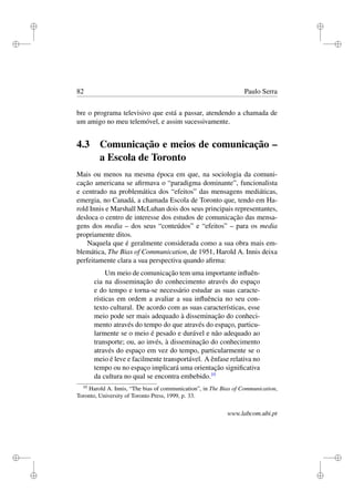 i
i
i
i
i
i
i
i
82 Paulo Serra
bre o programa televisivo que está a passar, atendendo a chamada de
um amigo no meu telemóvel, e assim sucessivamente.
4.3 Comunicação e meios de comunicação –
a Escola de Toronto
Mais ou menos na mesma época em que, na sociologia da comuni-
cação americana se aﬁrmava o “paradigma dominante”, funcionalista
e centrado na problemática dos “efeitos” das mensagens mediáticas,
emergia, no Canadá, a chamada Escola de Toronto que, tendo em Ha-
rold Innis e Marshall McLuhan dois dos seus principais representantes,
desloca o centro de interesse dos estudos de comunicação das mensa-
gens dos media – dos seus “conteúdos” e “efeitos” – para os media
propriamente ditos.
Naquela que é geralmente considerada como a sua obra mais em-
blemática, The Bias of Communication, de 1951, Harold A. Innis deixa
perfeitamente clara a sua perspectiva quando aﬁrma:
Um meio de comunicação tem uma importante inﬂuên-
cia na disseminação do conhecimento através do espaço
e do tempo e torna-se necessário estudar as suas caracte-
rísticas em ordem a avaliar a sua inﬂuência no seu con-
texto cultural. De acordo com as suas características, esse
meio pode ser mais adequado à disseminação do conheci-
mento através do tempo do que através do espaço, particu-
larmente se o meio é pesado e durável e não adequado ao
transporte; ou, ao invés, à disseminação do conhecimento
através do espaço em vez do tempo, particularmente se o
meio é leve e facilmente transportável. A ênfase relativa no
tempo ou no espaço implicará uma orientação signiﬁcativa
da cultura no qual se encontra embebido.10
10
Harold A. Innis, “The bias of communication”, in The Bias of Communication,
Toronto, University of Toronto Press, 1999, p. 33.
www.labcom.ubi.pt
 