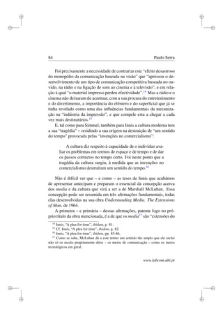 i
i
i
i
i
i
i
i
84 Paulo Serra
Foi precisamente a necessidade de contrariar este “efeito desastroso
do monopólio da comunicação baseada na visão” que “apressou o de-
senvolvimento de um tipo de comunicação competitiva baseada no ou-
vido, na rádio e na ligação de som ao cinema e à televisão”, e em rela-
ção à qual “o material impresso perdeu efectividade”.14
Mas a rádio e o
cinema não deixaram de acentuar, com a sua procura do entretenimento
e do divertimento, a importância do efémero e do superﬁcial que já se
tinha revelado como uma das inﬂuências fundamentais da mecaniza-
ção na “indústria da impressão”, e que compele esta a chegar a cada
vez mais destinatários.15
E, tal como para Simmel, também para Innis a cultura moderna tem
a sua “tragédia” – residindo a sua origem na destruição de “um sentido
do tempo” provocada pelas “invenções no comercialismo”:
A cultura diz respeito à capacidade de o indivíduo ava-
liar os problemas em termos de espaço e de tempo e de dar
os passos correctos no tempo certo. Foi neste ponto que a
tragédia da cultura surgiu, à medida que as invenções no
comercialismo destruíram um sentido do tempo.16
Não é difícil ver que – e como – as teses de Innis que acabámos
de apresentar antecipam e preparam o essencial da concepção acerca
dos media e da cultura que virá a ser a de Marshall McLuhan. Essa
concepção pode ser resumida em três aﬁrmações fundamentais, todas
elas desenvolvidas na sua obra Understanding Media. The Extensions
of Man, de 1964.
A primeira – e primária – dessas aﬁrmações, patente logo no pró-
prio título da obra mencionada, é a de que os media17
são “extensões do
14
Innis, “A plea for time”, ibidem, p. 81.
15
Cf. Innis, “A plea for time”, ibidem, p. 82.
16
Innis, “A plea for time”, ibidem, pp. 85-86.
17
Como se sabe, McLuhan dá a este termo um sentido tão amplo que ele inclui
não só os media propriamente ditos – os meios de comunicação – como os meios
tecnológicos em geral.
www.labcom.ubi.pt
 