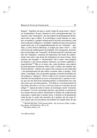 i
i
i
i
i
i
i
i
Manual de Teoria da Comunicação 85
homem”. Signiﬁca isto que os media, longe de serem meros “meios”
ou “instrumentos” de que o homem se serve, nomeadamente para “co-
municar” uma “mensagem”, são uma espécie de prolongamento do ho-
mem sobre o que o rodeia. E, ao prolongar o corpo humano, os senti-
dos, os membros, o próprio sistema nervoso de uma certa maneira, cada
meio acaba por conﬁgurar a “realidade” também de uma certa maneira,
sendo assim, por si só e independentemente do seu “conteúdo” – que,
aliás, e como observa McLhuan, é sempre um outro “meio” –, uma
certa forma de conhecimento da realidade. Por conseguinte, dizermos
que as tecnologias são “extensões” do homem equivale a dizermos que
elas são “traduções”, maneiras de traduzirmos um modo de conheci-
mento num outro, uma forma de experiência em novas formas; desta
maneira, por exemplo, a “mecanização” não é senão “uma tradução
da natureza, e das nossas próprias naturezas, em formas ampliadas e
especializadas”18
Mas se os meios são, como dizíamos, uma espécie
de prolongamento do homem sobre o que o rodeia, eles também são,
inevitavelmente – embora este aspecto não costume ser tão enfatizado
– um prolongamento do que rodeia o homem sobre si próprio. Com
efeito, contemplar, usar ou perceber qualquer extensão tecnológica de
nós próprios é “abraçá-la”. Ouvir o rádio ou ler o jornal é aceitar estas
extensões de nós próprios no nosso sistema pessoal, e suportar os efei-
tos que em nós provocam automaticamente; é relacionarmo-nos com
elas como seus servomecanismos: “Um Índio é o servomecanismo da
sua canoa, tal como o cow-boy o é do seu cavalo ou o executivo do seu
relógio.”19
Apesar de todos os meios ou tecnologias serem “extensões
do homem”, só com a tecnologia eléctrica, que permite a extensão do
seu sistema nervoso central, transferindo as funções de conhecimento
consciente e ordem para o mundo físico, o homem se dá plenamente
conta de que os media são extensões de si próprio, do seu corpo fí-
sico; parece que tal consciência não poderia ter surgido antes de que
18
Marshall McLuhan, Understanding Media. The Extensions of Man, Londres,
Nova Iorque, Ark Paperbacks, 1987, p. 56.
19
McLuhan, ibidem, p. 46.
www.labcom.ubi.pt
 