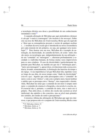 i
i
i
i
i
i
i
i
86 Paulo Serra
a tecnologia eléctrica nos desse a possibilidade de um conhecimento
instantâneo e total.20
A segunda aﬁrmação de McLuhan que aqui pretendemos destacar
é a de que “o meio é a mensagem” (the medium is the message). Sobre
esta sua tese diz McLuhan em Understanding Media que ela equivale
a “dizer que as consequências pessoais e sociais de qualquer medium
(...) resultam da nova escala que é introduzida na nossa circunstância
por cada extensão de nós próprios, ou seja, por qualquer nova tecno-
logia”.21
Para ilustrar esta sua tese, McLuhan dá o exemplo da au-
tomação, da electricidade, do caminho-de-ferro, do avião: todos eles
são meios ou tecnologias que, independentemente da sua utilização –
do seu “conteúdo” ou “mensagem” –, alteraram profundamente a so-
ciedade e o indivíduo humano, de formas muitas vezes imprevisíveis
para os seus criadores. O caso da electricidade é particularmente im-
portante para McLuhan, na medida em que ela é “informação pura”,
“meio sem mensagem” e, apesar disso, revolucionou toda a nossa exis-
tência, levando, nomeadamente, à eliminação das barreiras do tempo e
do espaço. A sua importância é tal que McLuhan fala, repetidas vezes
ao longo da sua obra, do nosso tempo como “idade da electricidade”
(electric age). Aqueles que estão preocupados com o “conteúdo” do
meio e com os seus “efeitos”, e não com o próprio meio, fazem lembrar
o médico que se preocupa com a “doença”, mas esquecendo o doente.
Aliás, McLuhan faz notar que o conteúdo de um meio é sempre outro
meio: o conteúdo do cinema é a fotograﬁa, o da novela é a escrita, etc.
O essencial não é, portanto, o conteúdo do meio, mas o meio em si
próprio. Para além disso, os efeitos dos media não ocorrem ao nível
intelectual, das opiniões e dos conceitos, mas ao nível mais primário
dos sentidos, dos modos de sentir e percepcionar.22
A terceira e última das aﬁrmações de McLuhan que aqui nos inte-
ressa, e que perpassa não só o conjunto de Understanding Media como
20
Cf. McLuhan, ibidem, 47.
21
McLuhan, ibidem, p. 7.
22
McLuhan, ibidem, p. 18.
www.labcom.ubi.pt
 