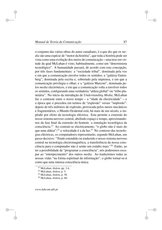 i
i
i
i
i
i
i
i
Manual de Teoria da Comunicação 87
o conjunto das várias obras do autor canadiano, é a que diz que os me-
dia são uma espécie de “motor da história”, que toda a história pode ser
vista como uma evolução dos meios de comunicação – uma tese em vir-
tude da qual McLuhan é visto, habitualmente, como um “determinista
tecnológico”. A humanidade passará, de acordo com esta concepção,
por três fases fundamentais: a “sociedade tribal”, dominada pela voz
e em que a comunicação envolve todos os sentidos; a “galáxia Guten-
berg”, dominada pela escrita e, sobretudo pela imprensa, e em que a
comunicação privilegia o olhar; e a “galáxia Marconi”, dominada pe-
los media electrónicos, e em que a comunicação volta a envolver todos
os sentidos, conﬁgurando uma verdadeira “aldeia global” ou “tribo pla-
netária”. No início da introdução de Understanding Media, McLuhan
faz o contraste entre o nosso tempo – a “idade da electricidade” – e
a época que o precedeu em termos de “explosão” versus ”implosão”:
depois de três milénios de explosão, provocada pelos meios mecânicos
e fragmentários, o Mundo Ocidental está, há mais de um século, a im-
plodir por efeito da tecnologia eléctrica. Esta permite a extensão do
nosso sistema nervoso central, abolindo espaço e tempo, aproximando-
nos da fase ﬁnal da extensão do homem: a simulação tecnológica da
consciência.23
Ao contrair-se electricamente, “o globo não é mais do
que uma aldeia”;24
a velocidade é a da luz.25
No contexto das tecnolo-
gias eléctricas, os computadores representarão, segundo McLuhan, um
passo decisivo: “Tendo estendido ou traduzido o nosso sistema nervoso
central na tecnologia electromagnética, a transferência da nossa cons-
ciência para o computador não é senão um estádio mais.”26
Então, ao
ter a possibilidade de “programar a consciência”, nós poderemos esca-
par ao “entorpecimento” dos outros media. Ao traduzirmos todas as
nossas vidas “na forma espiritual da informação”, o globo tornar-se-á
como que uma imensa consciência única.
23
McLuhan, ibidem, pp. 3-4.
24
McLuhan, ibidem, p. 5.
25
McLuhan, ibidem, p. 58.
26
McLuhan, ibidem, p. 60.
www.labcom.ubi.pt
 