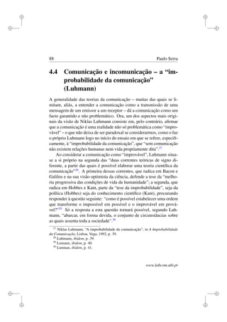 i
i
i
i
i
i
i
i
88 Paulo Serra
4.4 Comunicação e incomunicação – a “im-
probabilidade da comunicação”
(Luhmann)
A generalidade das teorias da comunicação – muitas das quais se li-
mitam, aliás, a entender a comunicação como a transmissão de uma
mensagem de um emissor a um receptor – dá a comunicação como um
facto garantido e não problemático. Ora, um dos aspectos mais origi-
nais da visão de Niklas Luhmann consiste em, pelo contrário, aﬁrmar
que a comunicação é uma realidade não só problemática como “impro-
vável” – o que não deixa de ser paradoxal se considerarmos, como o faz
o próprio Luhmann logo no início do ensaio em que se refere, especiﬁ-
camente, à “improbabilidade da comunicação”, que “sem comunicação
não existem relações humanas nem vida propriamente dita”.27
Ao considerar a comunicação como “improvável”, Luhmann situa-
se a si próprio na segunda das “duas correntes teóricas de signo di-
ferente, a partir das quais é possível elaborar uma teoria cientíﬁca da
comunicação”28
. A primeira dessas correntes, que radica em Bacon e
Galileu e na sua visão optimista da ciência, defende a tese da “melho-
ria progressiva das condições de vida da humanidade”; a segunda, que
radica em Hobbes e Kant, parte da “tese da improbabilidade”, seja da
política (Hobbes) seja do conhecimento cientíﬁco (Kant), procurando
responder à questão seguinte: “como é possível estabelecer uma ordem
que transforme o impossível em possível e o improvável em prová-
vel?”29
Só a resposta a esta questão tornará possível, segundo Luh-
mann, “abarcar, em forma devida, o conjunto de circunstâncias sobre
as quais assenta toda a sociedade”.30
27
Niklas Luhmann, “A improbabilidade da comunicação”, in A Improbabilidade
da Comunicação, Lisboa, Vega, 1992, p. 39.
28
Luhmann, ibidem, p. 39.
29
Lumann, ibidem, p. 40.
30
Lumnan, ibidem, p. 41.
www.labcom.ubi.pt
 